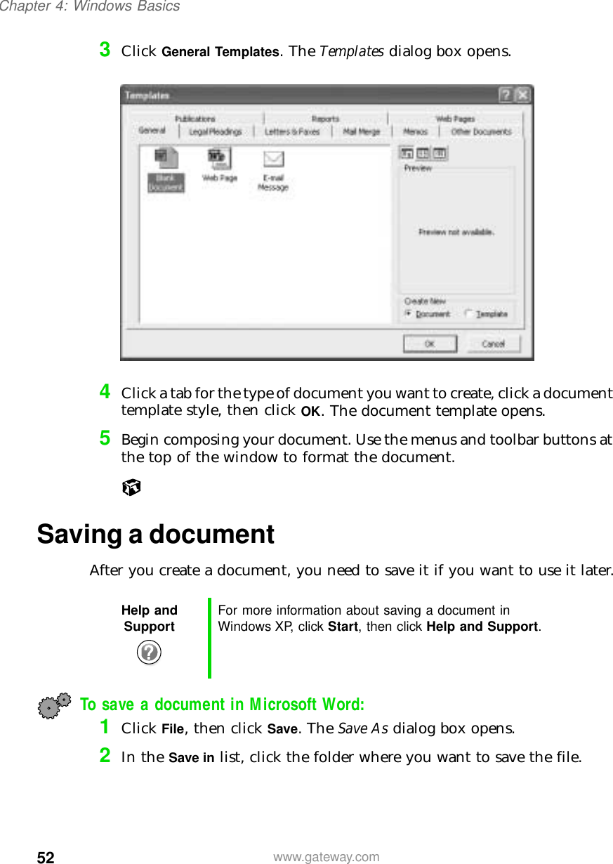 52Chapter 4: Windows Basicswww.gateway.com3Click General Templates. The Templates dialog box opens.4Click a tab for the type of document you want to create, click a document template style, then click OK. The document template opens.5Begin composing your document. Use the menus and toolbar buttons at the top of the window to format the document.Saving a documentAfter you create a document, you need to save it if you want to use it later.To save a document in Microsoft Word:1Click File, then click Save. The Save As dialog box opens.2In the Save in list, click the folder where you want to save the file.Help and Support For more information about saving a document in Windows XP, click Start, then click Help and Support.