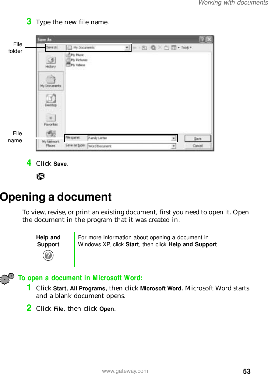 53Working with documentswww.gateway.com3Type the new file name.4Click Save.Opening a documentTo view, revise, or print an existing document, first you need to open it. Open the document in the program that it was created in.To open a document in Microsoft Word:1Click Start, All Programs, then click Microsoft Word. Microsoft Word starts and a blank document opens.2Click File, then click Open.Help and Support For more information about opening a document in Windows XP, click Start, then click Help and Support.FilefolderFilename