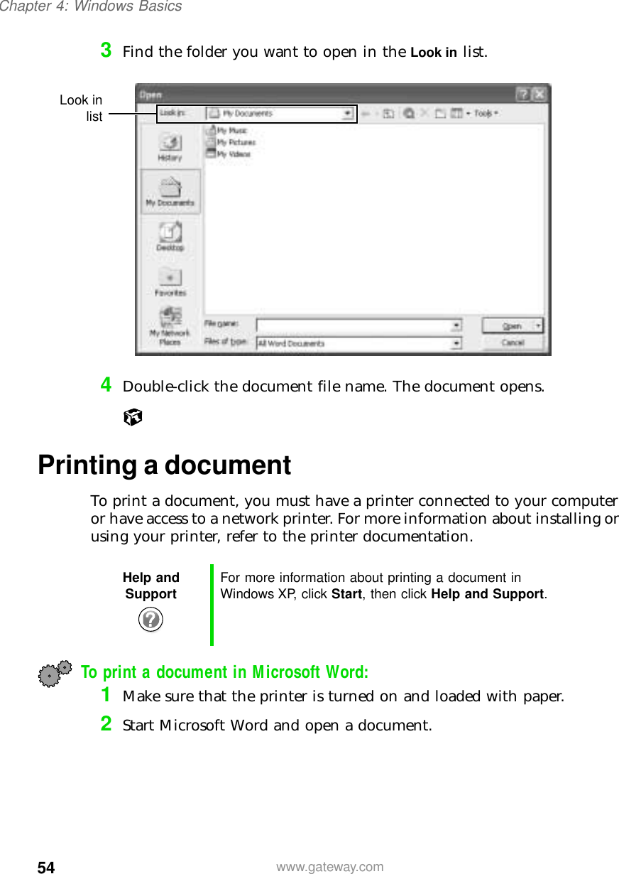 54Chapter 4: Windows Basicswww.gateway.com3Find the folder you want to open in the Look in list.4Double-click the document file name. The document opens.Printing a documentTo print a document, you must have a printer connected to your computer or have access to a network printer. For more information about installing or using your printer, refer to the printer documentation.To print a document in Microsoft Word:1Make sure that the printer is turned on and loaded with paper.2Start Microsoft Word and open a document.Help and Support For more information about printing a document in Windows XP, click Start, then click Help and Support.Look inlist