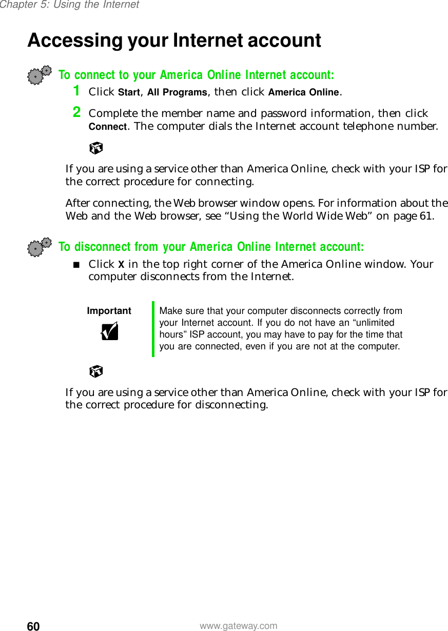 60Chapter 5: Using the Internetwww.gateway.comAccessing your Internet accountTo connect to your America Online Internet account: 1Click Start, All Programs, then click America Online.2Complete the member name and password information, then click Connect. The computer dials the Internet account telephone number.If you are using a service other than America Online, check with your ISP for the correct procedure for connecting.After connecting, the Web browser window opens. For information about the Web and the Web browser, see “Using the World Wide Web” on page 61.To disconnect from your America Online Internet account:■Click X in the top right corner of the America Online window. Your computer disconnects from the Internet.If you are using a service other than America Online, check with your ISP for the correct procedure for disconnecting.Important Make sure that your computer disconnects correctly from your Internet account. If you do not have an “unlimited hours” ISP account, you may have to pay for the time that you are connected, even if you are not at the computer.