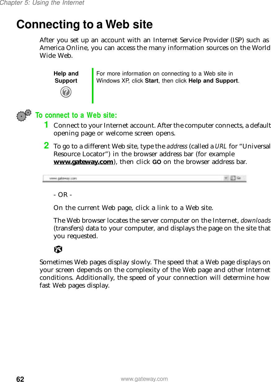 62Chapter 5: Using the Internetwww.gateway.comConnecting to a Web siteAfter you set up an account with an Internet Service Provider (ISP) such as America Online, you can access the many information sources on the World Wide Web.To connect to a Web site:1Connect to your Internet account. After the computer connects, a default opening page or welcome screen opens.2To go to a different Web site, type the address (called a URL for “Universal Resource Locator”) in the browser address bar (for example www.gateway.com), then click GO on the browser address bar.- OR - On the current Web page, click a link to a Web site.The Web browser locates the server computer on the Internet, downloads (transfers) data to your computer, and displays the page on the site that you requested.Sometimes Web pages display slowly. The speed that a Web page displays on your screen depends on the complexity of the Web page and other Internet conditions. Additionally, the speed of your connection will determine how fast Web pages display.Help and Support For more information on connecting to a Web site in Windows XP, click Start, then click Help and Support.