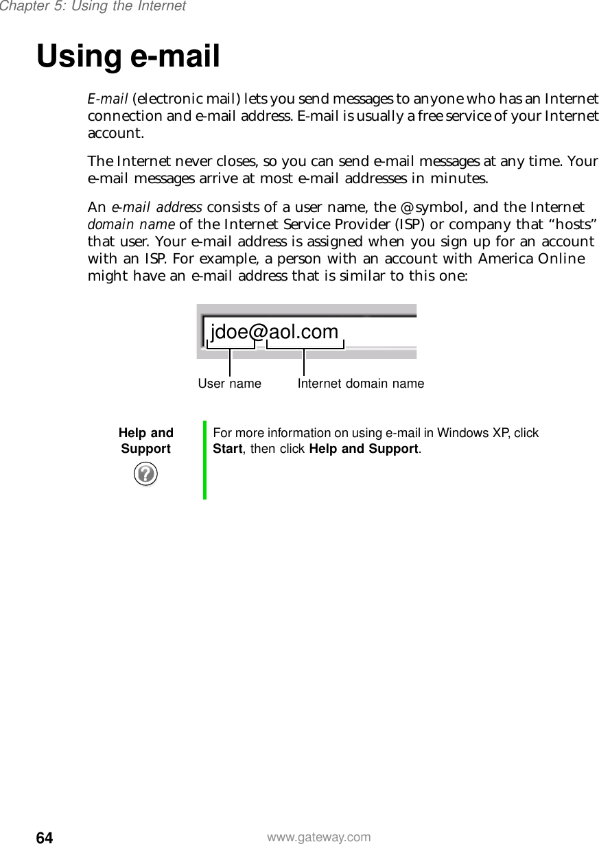 64Chapter 5: Using the Internetwww.gateway.comUsing e-mailE-mail (electronic mail) lets you send messages to anyone who has an Internet connection and e-mail address. E-mail is usually a free service of your Internet account.The Internet never closes, so you can send e-mail messages at any time. Your e-mail messages arrive at most e-mail addresses in minutes.An e-mail address consists of a user name, the @ symbol, and the Internet domain name of the Internet Service Provider (ISP) or company that “hosts” that user. Your e-mail address is assigned when you sign up for an account with an ISP. For example, a person with an account with America Online might have an e-mail address that is similar to this one:Help and Support For more information on using e-mail in Windows XP, click Start, then click Help and Support.jdoe@aol.comUser name Internet domain name