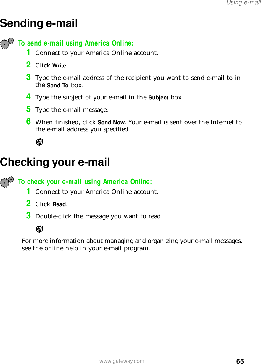 65Using e-mailwww.gateway.comSending e-mailTo send e-mail using America Online:1Connect to your America Online account.2Click Write.3Type the e-mail address of the recipient you want to send e-mail to in the Send To box.4Type the subject of your e-mail in the Subject box.5Type the e-mail message.6When finished, click Send Now. Your e-mail is sent over the Internet to the e-mail address you specified.Checking your e-mailTo check your e-mail using America Online:1Connect to your America Online account.2Click Read.3Double-click the message you want to read.For more information about managing and organizing your e-mail messages, see the online help in your e-mail program.