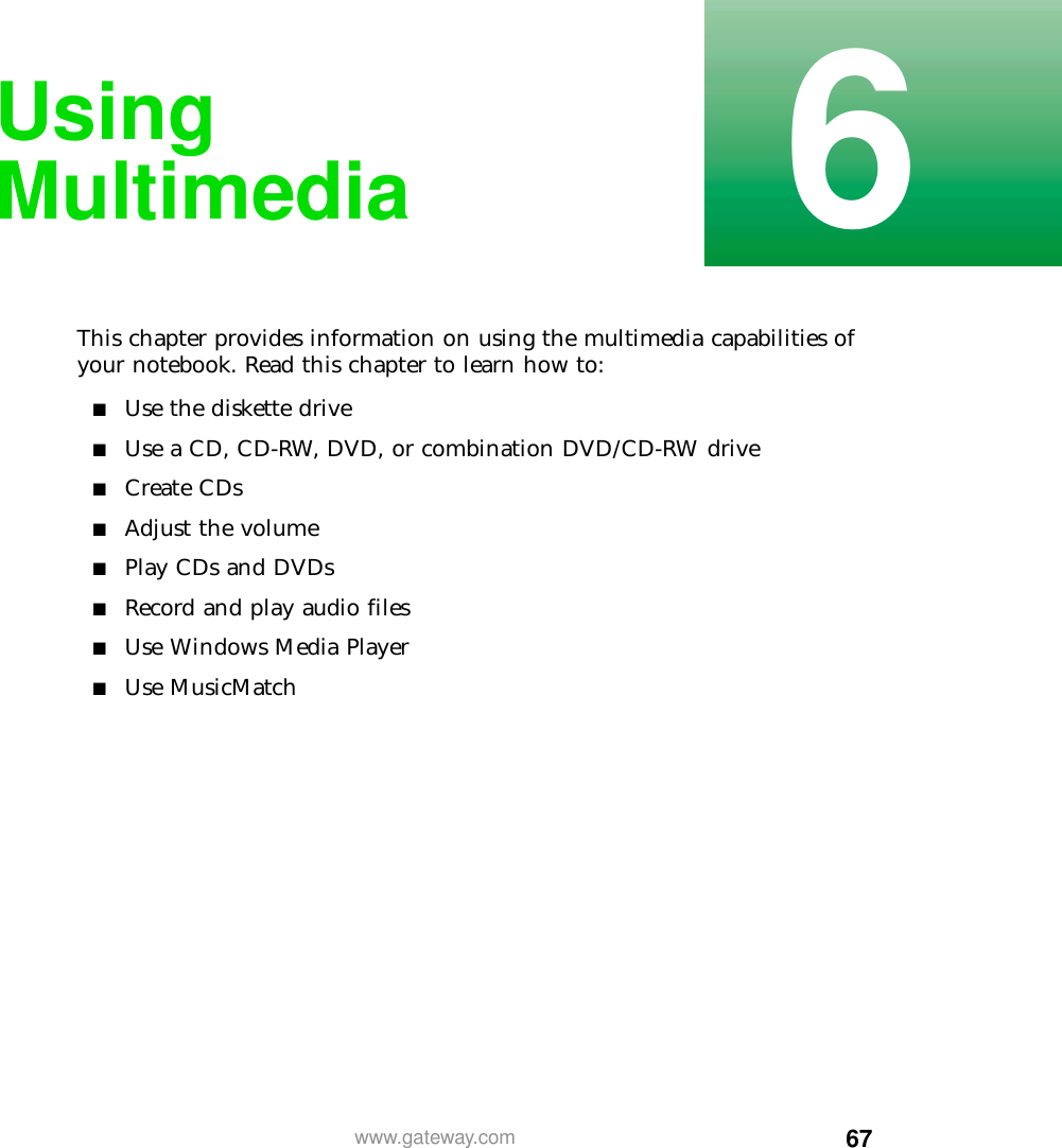 676www.gateway.comUsing MultimediaThis chapter provides information on using the multimedia capabilities of your notebook. Read this chapter to learn how to:■Use the diskette drive■Use a CD, CD-RW, DVD, or combination DVD/CD-RW drive■Create CDs■Adjust the volume■Play CDs and DVDs■Record and play audio files■Use Windows Media Player■Use MusicMatch