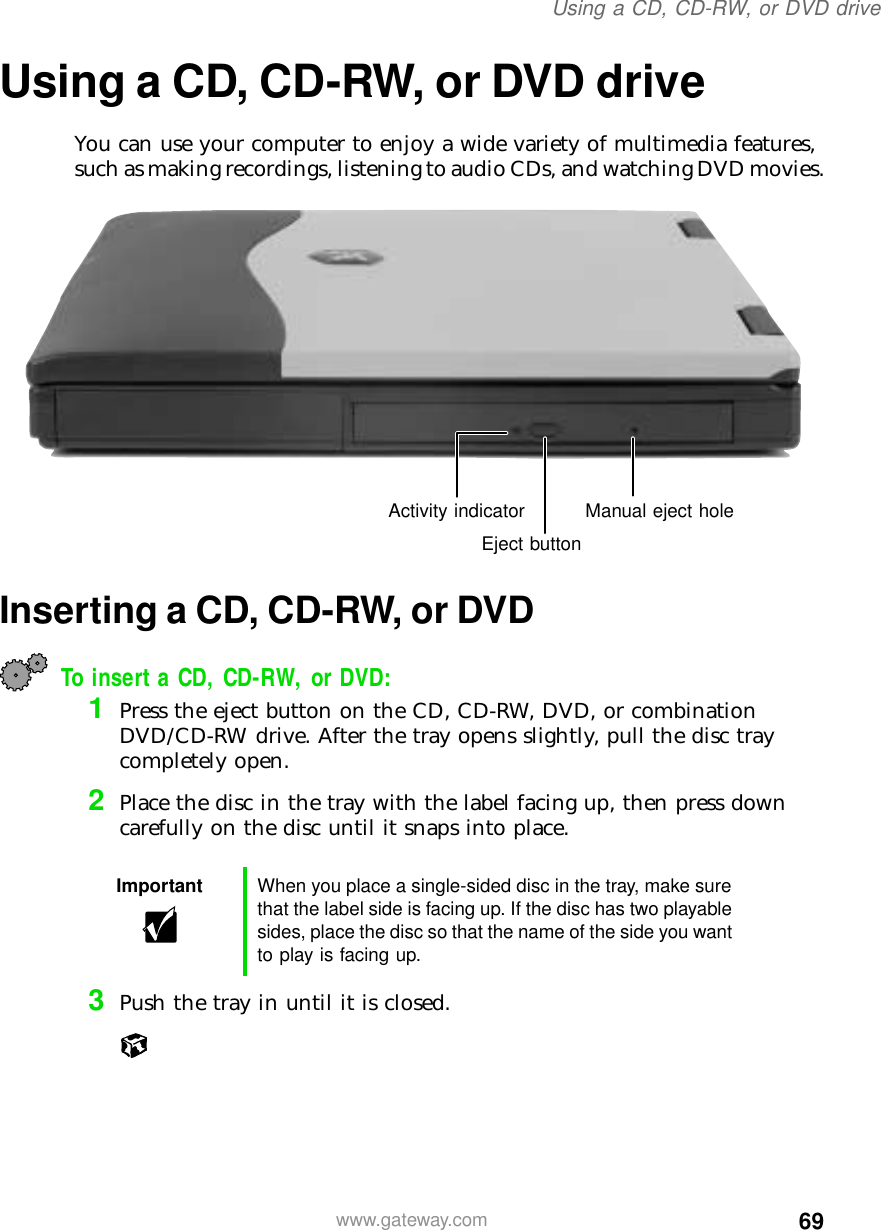 69Using a CD, CD-RW, or DVD drivewww.gateway.comUsing a CD, CD-RW, or DVD driveYou can use your computer to enjoy a wide variety of multimedia features, such as making recordings, listening to audio CDs, and watching DVD movies.Inserting a CD, CD-RW, or DVDTo insert a CD, CD-RW, or DVD:1Press the eject button on the CD, CD-RW, DVD, or combination DVD/CD-RW drive. After the tray opens slightly, pull the disc tray completely open.2Place the disc in the tray with the label facing up, then press down carefully on the disc until it snaps into place.3Push the tray in until it is closed.Important When you place a single-sided disc in the tray, make sure that the label side is facing up. If the disc has two playable sides, place the disc so that the name of the side you want to play is facing up.Eject buttonActivity indicator Manual eject hole