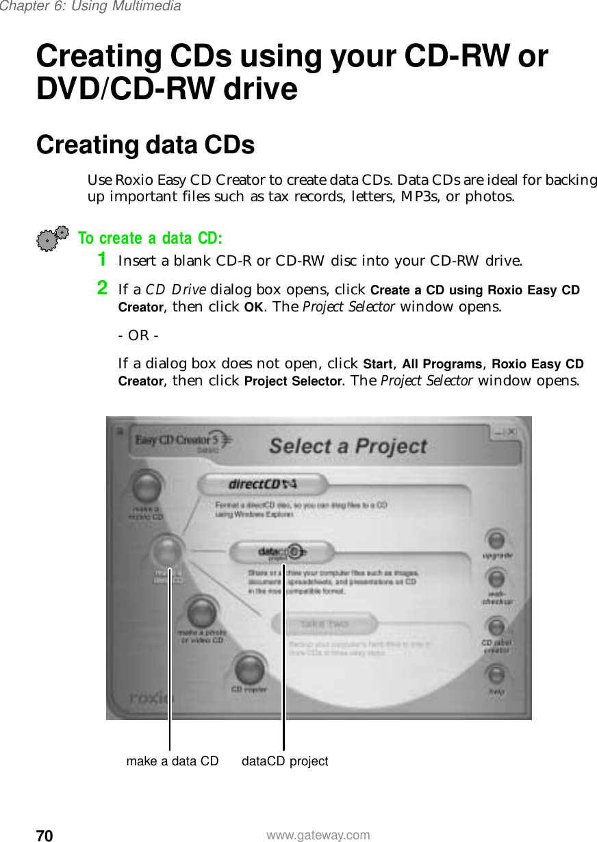 70Chapter 6: Using Multimediawww.gateway.comCreating CDs using your CD-RW or DVD/CD-RW driveCreating data CDsUse Roxio Easy CD Creator to create data CDs. Data CDs are ideal for backing up important files such as tax records, letters, MP3s, or photos.To create a data CD:1Insert a blank CD-R or CD-RW disc into your CD-RW drive.2If a CD Drive dialog box opens, click Create a CD using Roxio Easy CD Creator, then click OK. The Project Selector window opens.- OR -If a dialog box does not open, click Start, All Programs, Roxio Easy CD Creator, then click Project Selector. The Project Selector window opens.make a data CD dataCD project