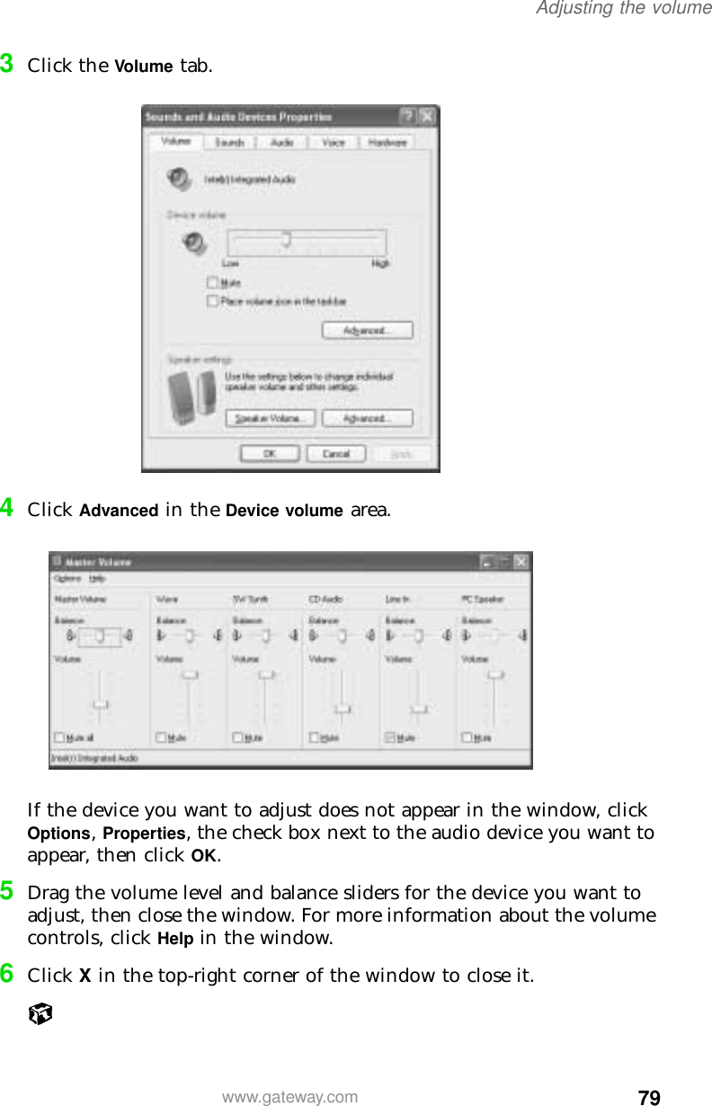 79Adjusting the volumewww.gateway.com3Click the Volume tab.4Click Advanced in the Device volume area.If the device you want to adjust does not appear in the window, click Options, Properties, the check box next to the audio device you want to appear, then click OK.5Drag the volume level and balance sliders for the device you want to adjust, then close the window. For more information about the volume controls, click Help in the window.6Click X in the top-right corner of the window to close it.