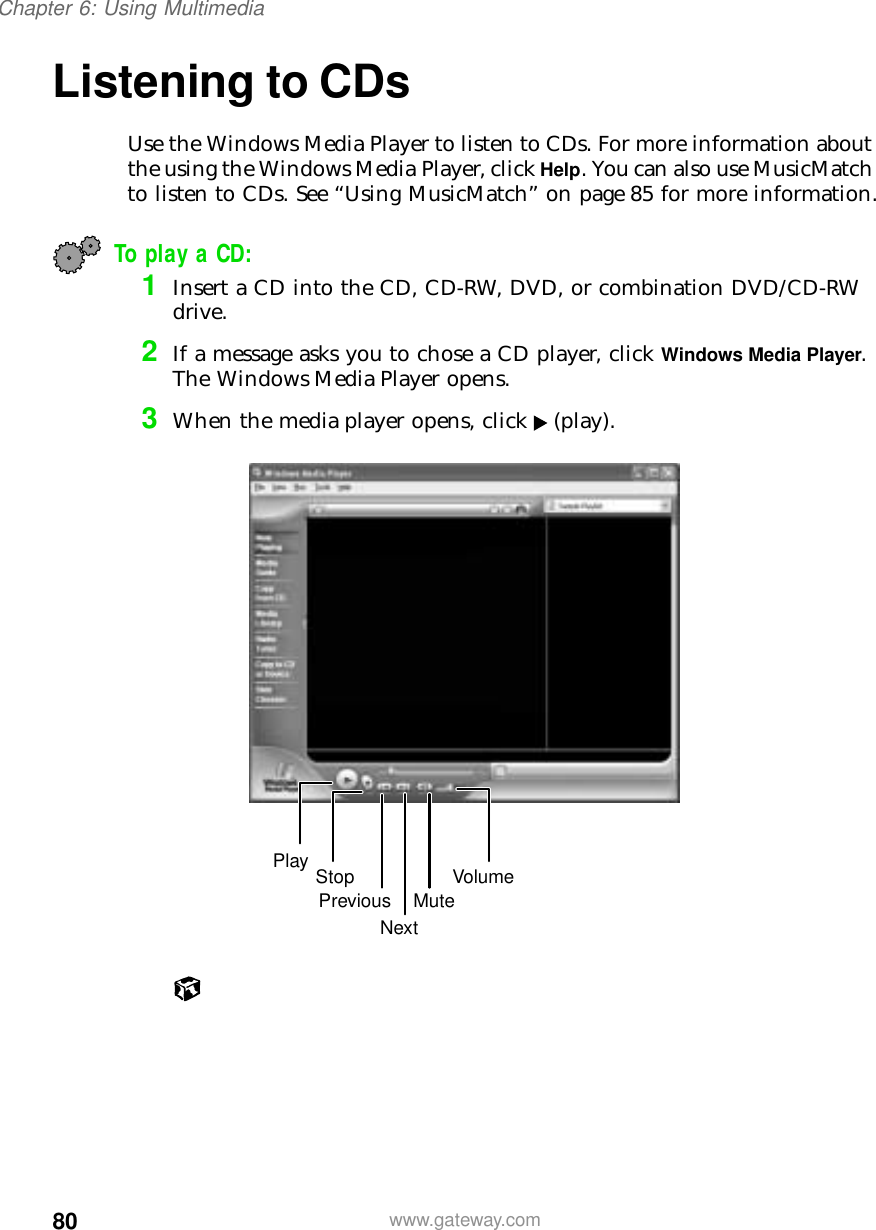 80Chapter 6: Using Multimediawww.gateway.comListening to CDsUse the Windows Media Player to listen to CDs. For more information about the using the Windows Media Player, click Help. You can also use MusicMatch to listen to CDs. See “Using MusicMatch” on page 85 for more information.To play a CD:1Insert a CD into the CD, CD-RW, DVD, or combination DVD/CD-RW drive.2If a message asks you to chose a CD player, click Windows Media Player. The Windows Media Player opens.3When the media player opens, click (play).Play StopNextPrevious MuteVolume