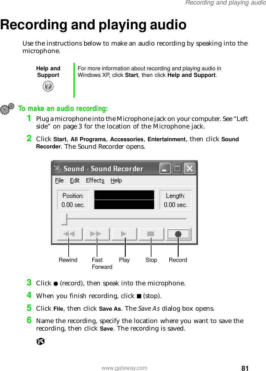 81Recording and playing audiowww.gateway.comRecording and playing audioUse the instructions below to make an audio recording by speaking into the microphone.To make an audio recording:1Plug a microphone into the Microphone jack on your computer. See “Left side” on page 3 for the location of the Microphone jack.2Click Start, All Programs, Accessories, Entertainment, then click Sound Recorder. The Sound Recorder opens.3Click (record), then speak into the microphone.4When you finish recording, click (stop).5Click File, then click Save As. The Save As dialog box opens.6Name the recording, specify the location where you want to save the recording, then click Save. The recording is saved.Help and Support For more information about recording and playing audio in Windows XP, click Start, then click Help and Support.Rewind Fast Forward Play Stop Record