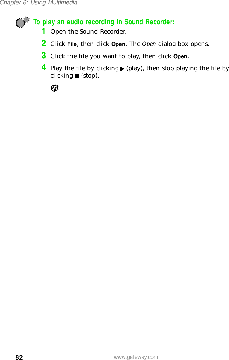 82Chapter 6: Using Multimediawww.gateway.comTo play an audio recording in Sound Recorder:1Open the Sound Recorder.2Click File, then click Open. The Open dialog box opens.3Click the file you want to play, then click Open.4Play the file by clicking (play), then stop playing the file by clicking (stop).