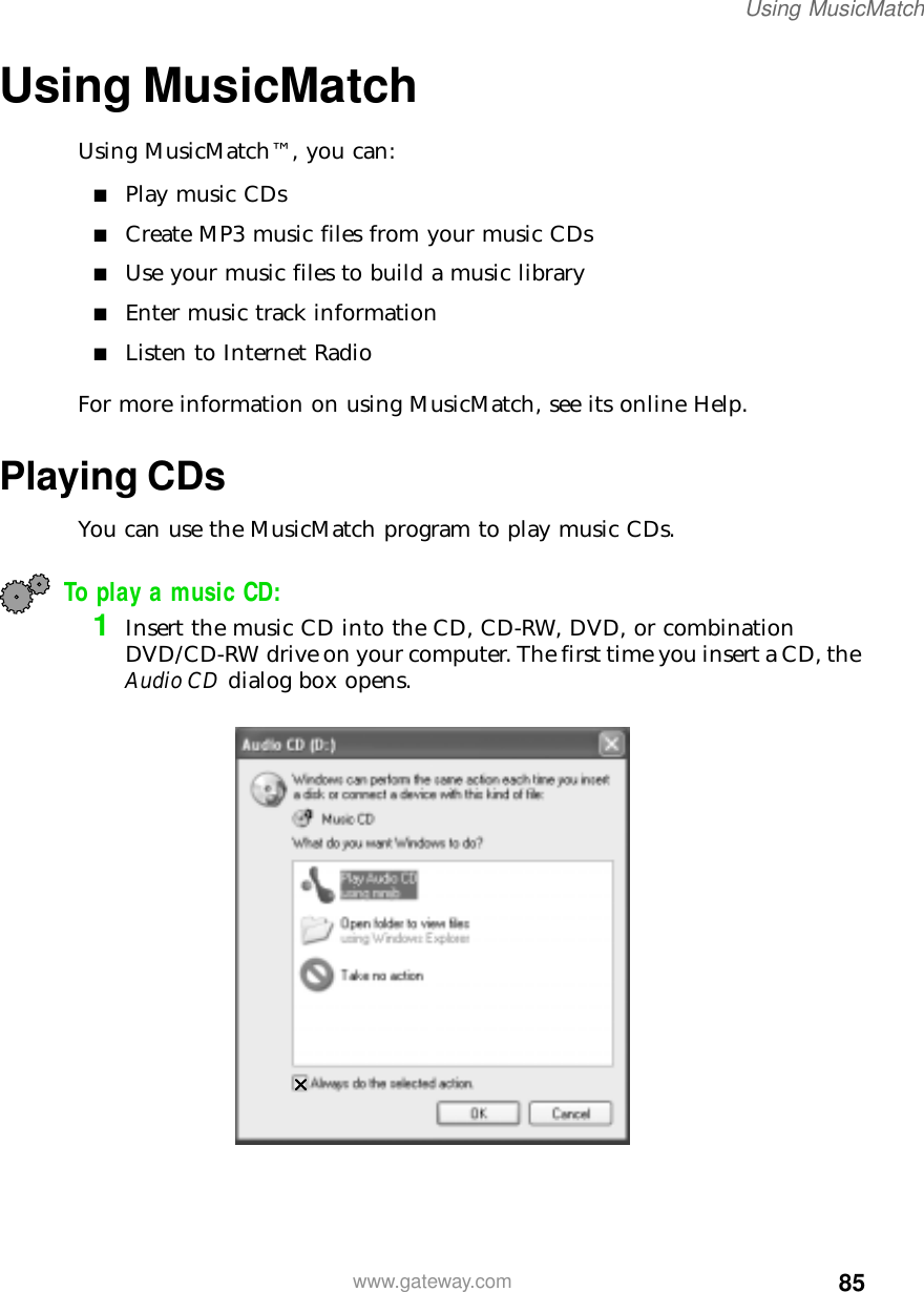 85Using MusicMatchwww.gateway.comUsing MusicMatchUsing MusicMatch™, you can:■Play music CDs■Create MP3 music files from your music CDs■Use your music files to build a music library■Enter music track information■Listen to Internet RadioFor more information on using MusicMatch, see its online Help.Playing CDsYou can use the MusicMatch program to play music CDs.To play a music CD:1Insert the music CD into the CD, CD-RW, DVD, or combination DVD/CD-RW drive on your computer. The first time you insert a CD, the Audio CD dialog box opens.