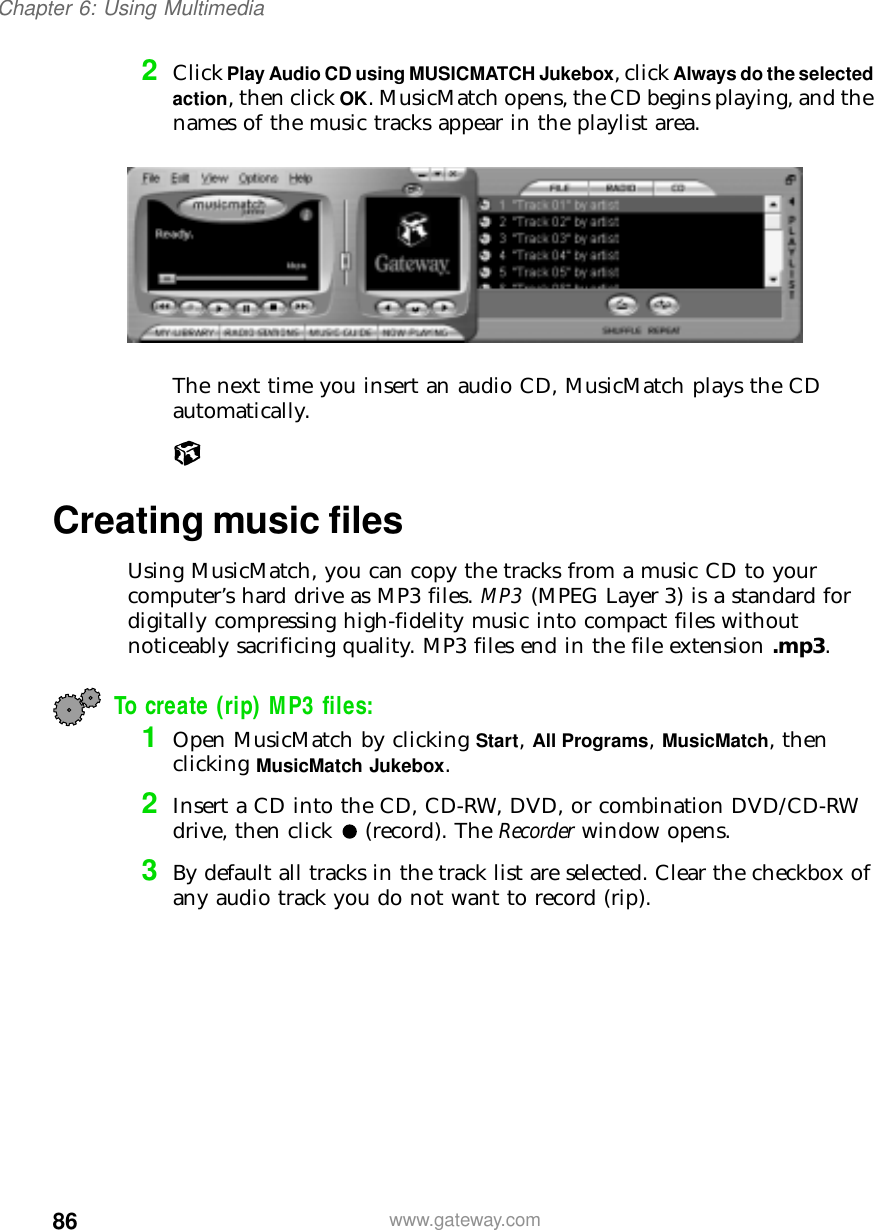 86Chapter 6: Using Multimediawww.gateway.com2Click Play Audio CD using MUSICMATCH Jukebox, click Always do the selected action, then click OK. MusicMatch opens, the CD begins playing, and the names of the music tracks appear in the playlist area.The next time you insert an audio CD, MusicMatch plays the CD automatically.Creating music filesUsing MusicMatch, you can copy the tracks from a music CD to your computer’s hard drive as MP3 files. MP3 (MPEG Layer 3) is a standard for digitally compressing high-fidelity music into compact files without noticeably sacrificing quality. MP3 files end in the file extension .mp3.To create (rip) MP3 files:1Open MusicMatch by clicking Start, All Programs, MusicMatch, then clicking MusicMatch Jukebox.2Insert a CD into the CD, CD-RW, DVD, or combination DVD/CD-RW drive, then click (record). The Recorder window opens.3By default all tracks in the track list are selected. Clear the checkbox of any audio track you do not want to record (rip).