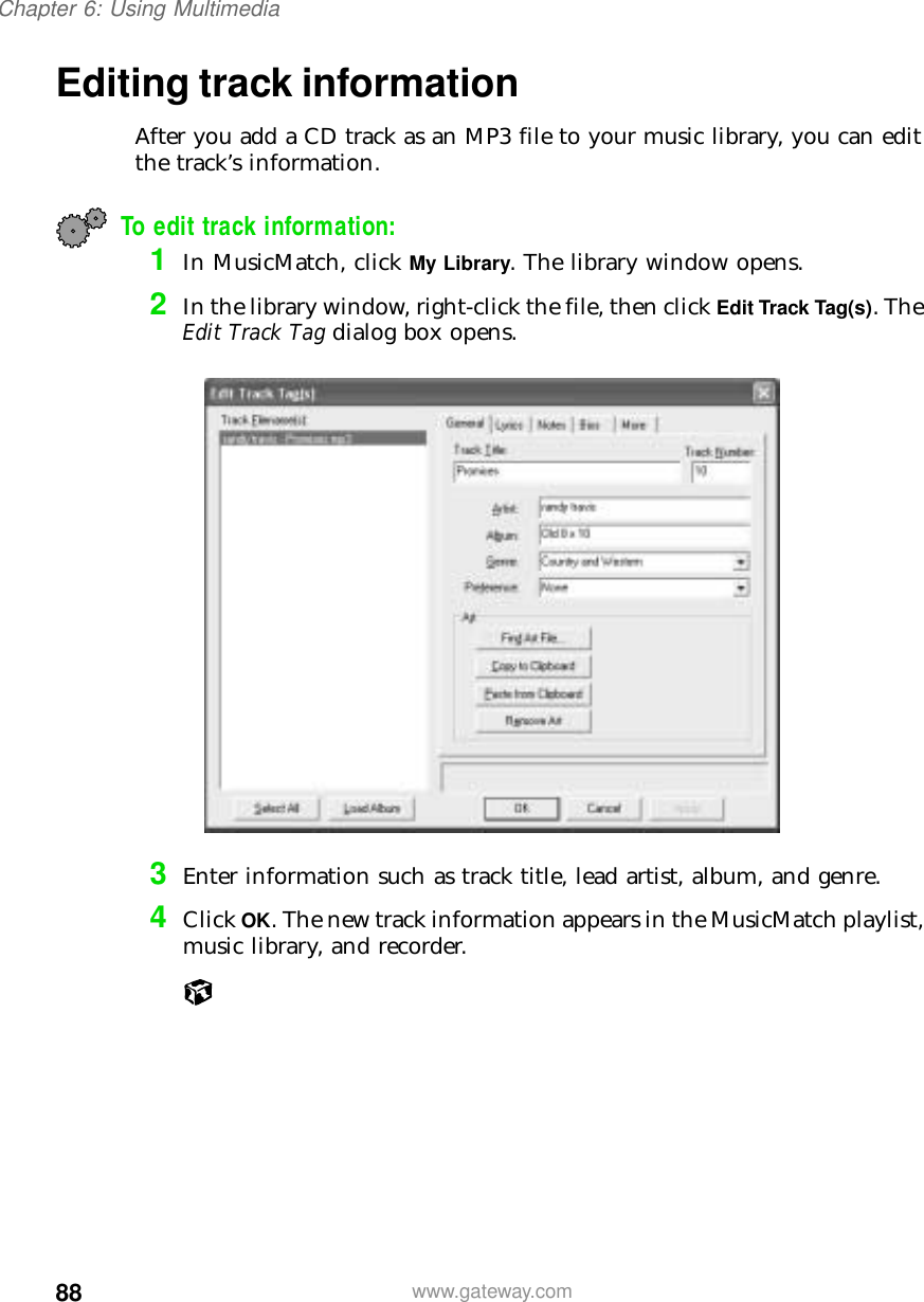 88Chapter 6: Using Multimediawww.gateway.comEditing track informationAfter you add a CD track as an MP3 file to your music library, you can edit the track’s information.To edit track information:1In MusicMatch, click My Library. The library window opens.2In the library window, right-click the file, then click Edit Track Tag(s). The Edit Track Tag dialog box opens.3Enter information such as track title, lead artist, album, and genre.4Click OK. The new track information appears in the MusicMatch playlist, music library, and recorder.