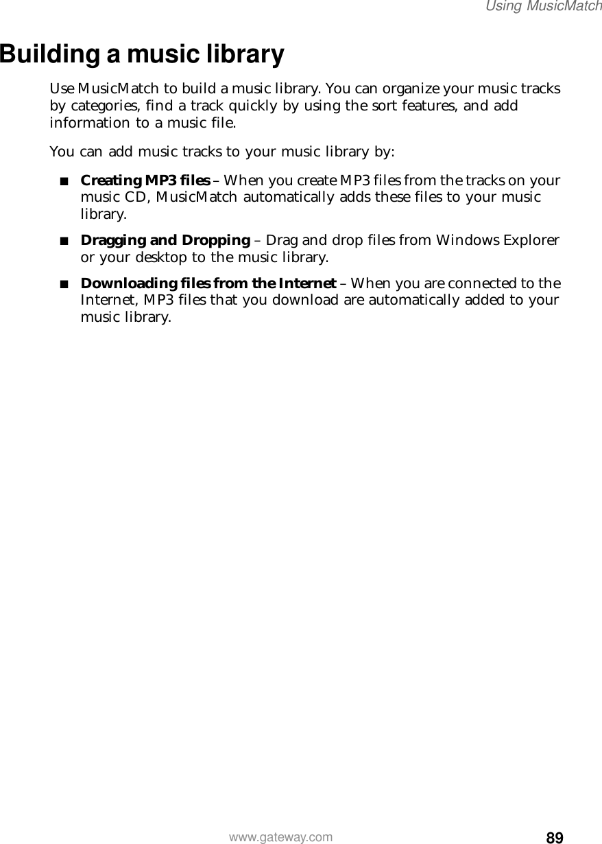 89Using MusicMatchwww.gateway.comBuilding a music libraryUse MusicMatch to build a music library. You can organize your music tracks by categories, find a track quickly by using the sort features, and add information to a music file.You can add music tracks to your music library by:■Creating MP3 files – When you create MP3 files from the tracks on your music CD, MusicMatch automatically adds these files to your music library.■Dragging and Dropping – Drag and drop files from Windows Explorer or your desktop to the music library.■Downloading files from the Internet – When you are connected to the Internet, MP3 files that you download are automatically added to your music library.