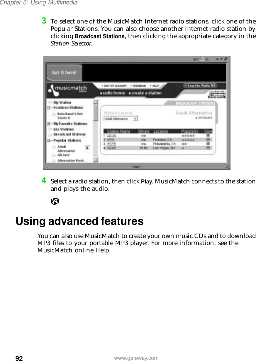 92Chapter 6: Using Multimediawww.gateway.com3To select one of the MusicMatch Internet radio stations, click one of the Popular Stations. You can also choose another Internet radio station by clicking Broadcast Stations, then clicking the appropriate category in the Station Selector.4Select a radio station, then click Play. MusicMatch connects to the station and plays the audio.Using advanced featuresYou can also use MusicMatch to create your own music CDs and to download MP3 files to your portable MP3 player. For more information, see the MusicMatch online Help.