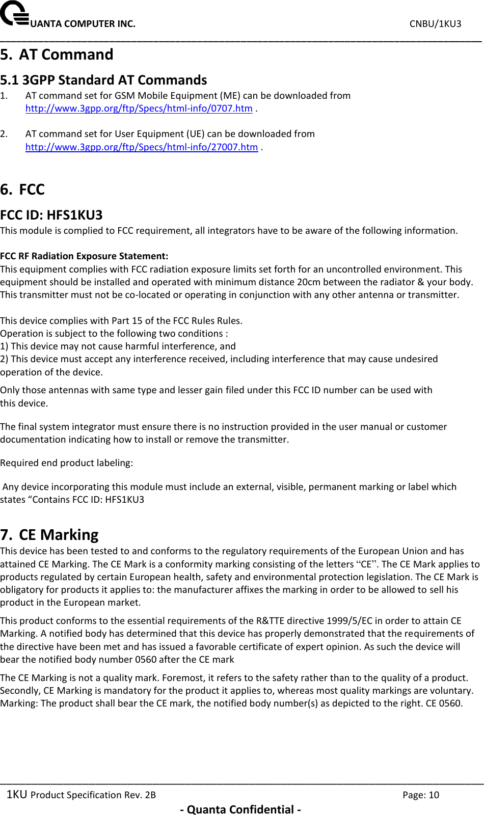UANTA COMPUTER INC.                                                                             CNBU/1KU3 ________________________________________________________________________________________ ____________________________________________________________________________ 1KU Product Specification Rev. 2B  Page: 10  - Quanta Confidential - 5. AT Command 5.1 3GPP Standard AT Commands 1. AT command set for GSM Mobile Equipment (ME) can be downloaded from http://www.3gpp.org/ftp/Specs/html-info/0707.htm .  2. AT command set for User Equipment (UE) can be downloaded from http://www.3gpp.org/ftp/Specs/html-info/27007.htm .  6. FCC  FCC ID: HFS1KU3 This module is complied to FCC requirement, all integrators have to be aware of the following information.  FCC RF Radiation Exposure Statement: This equipment complies with FCC radiation exposure limits set forth for an uncontrolled environment. This equipment should be installed and operated with minimum distance 20cm between the radiator &amp; your body. This transmitter must not be co-located or operating in conjunction with any other antenna or transmitter.  This device complies with Part 15 of the FCC Rules Rules.  Operation is subject to the following two conditions : 1) This device may not cause harmful interference, and 2) This device must accept any interference received, including interference that may cause undesired operation of the device. Only those antennas with same type and lesser gain filed under this FCC ID number can be used with this device. The final system integrator must ensure there is no instruction provided in the user manual or customer documentation indicating how to install or remove the transmitter.  Required end product labeling:   Any device incorporating this module must include an external, visible, permanent marking or label which states “Contains FCC ID: HFS1KU3 7. CE Marking This device has been tested to and conforms to the regulatory requirements of the European Union and has attained CE Marking. The CE Mark is a conformity marking consisting of the letters “CE”. The CE Mark applies to products regulated by certain European health, safety and environmental protection legislation. The CE Mark is obligatory for products it applies to: the manufacturer affixes the marking in order to be allowed to sell his product in the European market.  This product conforms to the essential requirements of the R&amp;TTE directive 1999/5/EC in order to attain CE Marking. A notified body has determined that this device has properly demonstrated that the requirements of the directive have been met and has issued a favorable certificate of expert opinion. As such the device will bear the notified body number 0560 after the CE mark  The CE Marking is not a quality mark. Foremost, it refers to the safety rather than to the quality of a product. Secondly, CE Marking is mandatory for the product it applies to, whereas most quality markings are voluntary.  Marking: The product shall bear the CE mark, the notified body number(s) as depicted to the right. CE 0560.  