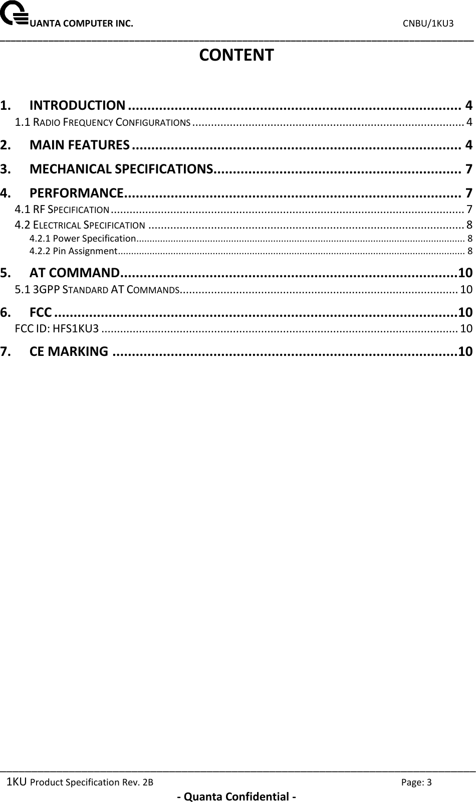 UANTA COMPUTER INC.                                                                             CNBU/1KU3 ________________________________________________________________________________________ ____________________________________________________________________________ 1KU Product Specification Rev. 2B  Page: 3  - Quanta Confidential - CONTENT  1. INTRODUCTION ...................................................................................... 4 1.1 RADIO FREQUENCY CONFIGURATIONS ....................................................................................... 4 2. MAIN FEATURES ..................................................................................... 4 3. MECHANICAL SPECIFICATIONS................................................................ 7 4. PERFORMANCE ....................................................................................... 7 4.1 RF SPECIFICATION ................................................................................................................. 7 4.2 ELECTRICAL SPECIFICATION ..................................................................................................... 8 4.2.1 Power Specification............................................................................................................................. 8 4.2.2 Pin Assignment .................................................................................................................................... 8 5. AT COMMAND ....................................................................................... 10 5.1 3GPP STANDARD AT COMMANDS......................................................................................... 10 6. FCC ........................................................................................................ 10 FCC ID: HFS1KU3 .................................................................................................................. 10 7. CE MARKING ......................................................................................... 10  