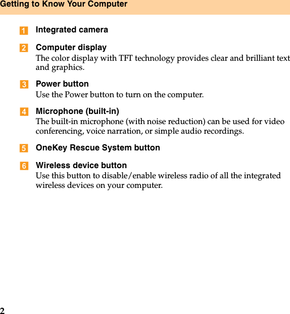 2Getting to Know Your ComputerIntegrated cameraComputer displayThe color display with TFT technology provides clear and brilliant text and graphics.Power buttonUse the Power button to turn on the computer.Microphone (built-in)The built-in microphone (with noise reduction) can be used for video conferencing, voice narration, or simple audio recordings.OneKey Rescue System buttonWireless device buttonUse this button to disable/enable wireless radio of all the integrated wireless devices on your computer.