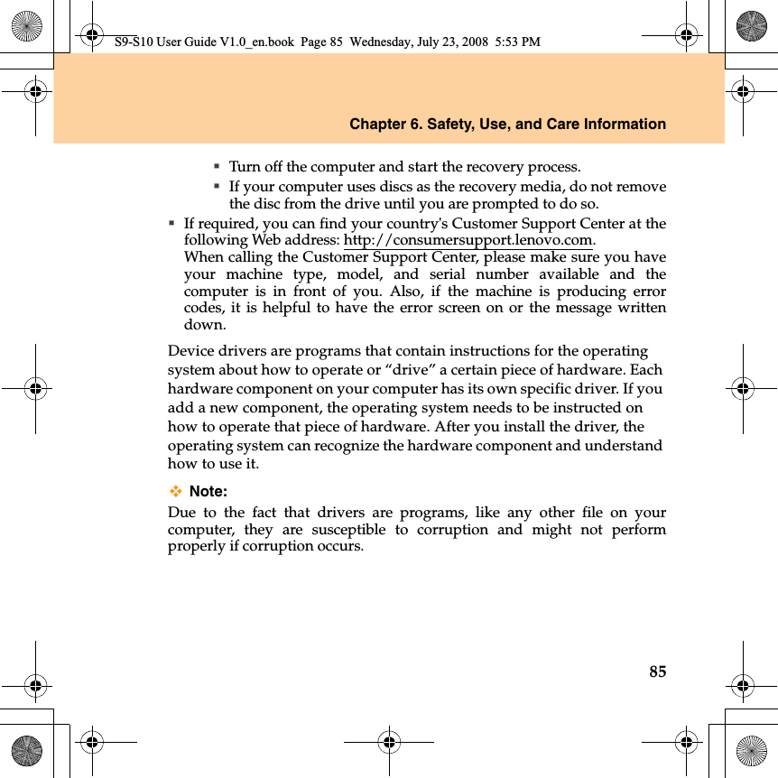 Chapter 6. Safety, Use, and Care Information85Turn off the computer and start the recovery process.If your computer uses discs as the recovery media, do not removethe disc from the drive until you are prompted to do so.If required, you can find your country&apos;s Customer Support Center at thefollowing Web address: http://consumersupport.lenovo.com.When calling the Customer Support Center, please make sure you haveyour machine type, model, and serial number available and thecomputer  is  in front of you. Also, if the machine  is producing errorcodes, it  is helpful to have the error screen on or the message writtendown.Device drivers are programs that contain instructions for the operating system about how to operate or “drive” a certain piece of hardware. Each hardware component on your computer has its own specific driver. If you add a new component, the operating system needs to be instructed on how to operate that piece of hardware. After you install the driver, the operating system can recognize the hardware component and understand how to use it.Note:Due to the fact that drivers are programs, like any other file on yourcomputer, they are susceptible to corruption and might not performproperly if corruption occurs.S9-S10 User Guide V1.0_en.book  Page 85  Wednesday, July 23, 2008  5:53 PM