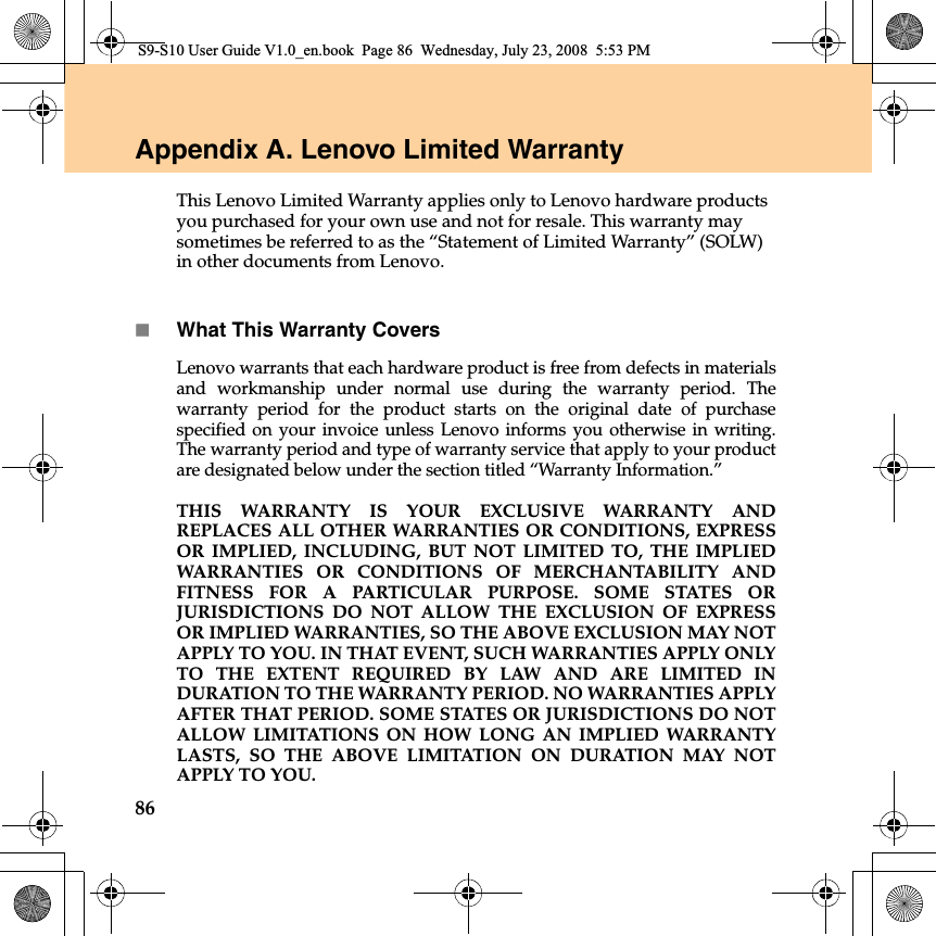 86Appendix A. Lenovo Limited WarrantyThis Lenovo Limited Warranty applies only to Lenovo hardware products you purchased for your own use and not for resale. This warranty may sometimes be referred to as the “Statement of Limited Warranty” (SOLW) in other documents from Lenovo. What This Warranty CoversLenovo warrants that each hardware product is free from defects in materialsand workmanship under normal use during the warranty period. Thewarranty period for the product starts on the original date of purchasespecified on your invoice unless Lenovo informs you otherwise in writing.The warranty period and type of warranty service that apply to your productare designated below under the section titled “Warranty Information.” THIS WARRANTY IS YOUR EXCLUSIVE WARRANTY ANDREPLACES ALL OTHER WARRANTIES OR CONDITIONS, EXPRESSOR IMPLIED, INCLUDING, BUT NOT LIMITED TO, THE IMPLIEDWARRANTIES OR CONDITIONS OF MERCHANTABILITY ANDFITNESS FOR A PARTICULAR PURPOSE. SOME STATES ORJURISDICTIONS DO NOT ALLOW THE EXCLUSION OF EXPRESSOR IMPLIED WARRANTIES, SO THE ABOVE EXCLUSION MAY NOTAPPLY TO YOU. IN THAT EVENT, SUCH WARRANTIES APPLY ONLYTO THE EXTENT REQUIRED BY LAW AND ARE LIMITED INDURATION TO THE WARRANTY PERIOD. NO WARRANTIES APPLYAFTER THAT PERIOD. SOME STATES OR JURISDICTIONS DO NOTALLOW LIMITATIONS ON HOW LONG AN IMPLIED WARRANTYLASTS, SO THE ABOVE LIMITATION ON DURATION MAY NOTAPPLY TO YOU.S9-S10 User Guide V1.0_en.book  Page 86  Wednesday, July 23, 2008  5:53 PM