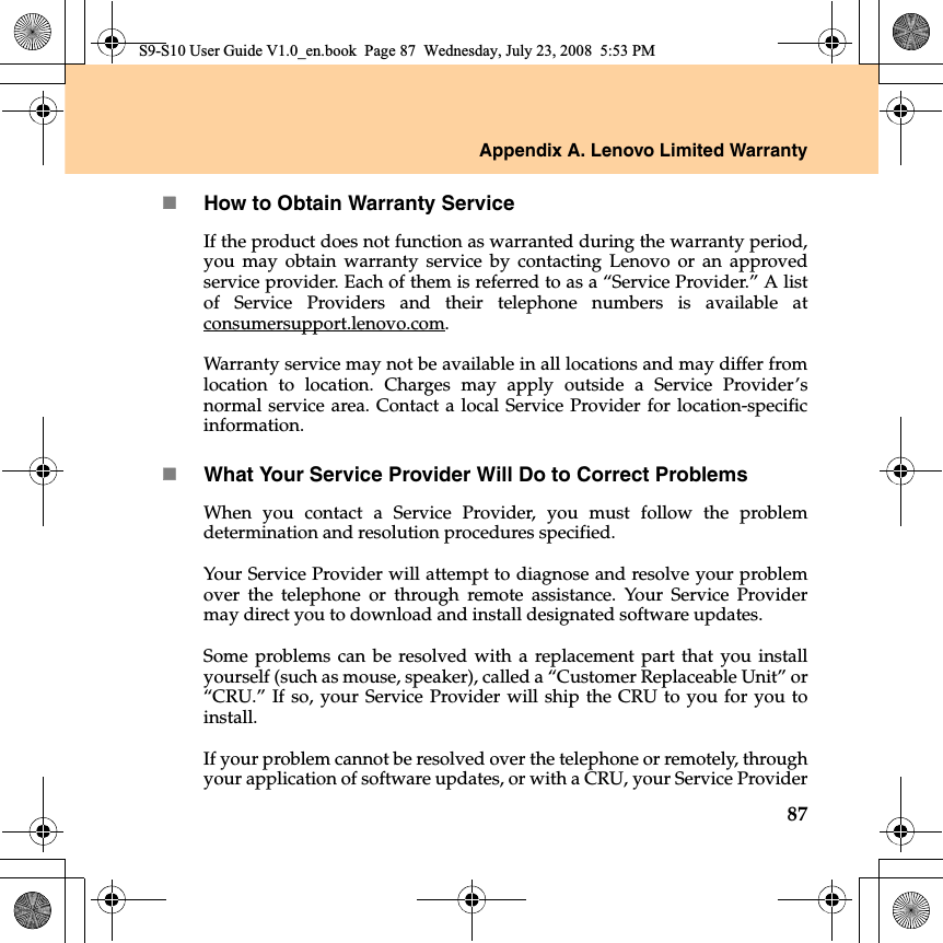 Appendix A. Lenovo Limited Warranty87How to Obtain Warranty ServiceIf the product does not function as warranted during the warranty period,you may obtain warranty service by contacting Lenovo or an approvedservice provider. Each of them is referred to as a “Service Provider.” A listof Service Providers and their telephone numbers is available atconsumersupport.lenovo.com.Warranty service may not be available in all locations and may differ fromlocation to location. Charges may apply outside a Service Provider’snormal service area. Contact a local Service Provider for location-specificinformation. What Your Service Provider Will Do to Correct ProblemsWhen you contact a Service Provider, you must follow the problemdetermination and resolution procedures specified.  Your Service Provider will attempt to diagnose and resolve your problemover the telephone or through remote assistance. Your Service Providermay direct you to download and install designated software updates.Some problems can be resolved with a replacement part that you installyourself (such as mouse, speaker), called a “Customer Replaceable Unit” or“CRU.” If so, your Service Provider will ship the CRU to you for you toinstall.If your problem cannot be resolved over the telephone or remotely, throughyour application of software updates, or with a CRU, your Service ProviderS9-S10 User Guide V1.0_en.book  Page 87  Wednesday, July 23, 2008  5:53 PM
