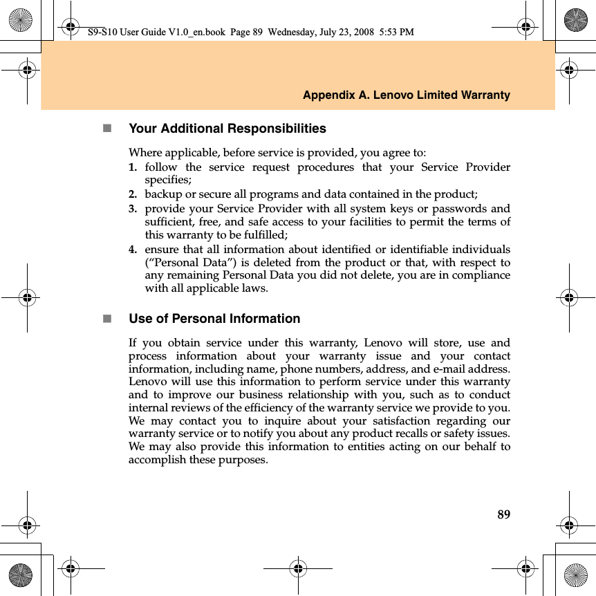 Appendix A. Lenovo Limited Warranty89Your Additional ResponsibilitiesWhere applicable, before service is provided, you agree to: 1. follow the service request procedures that your Service Providerspecifies;2. backup or secure all programs and data contained in the product; 3. provide your Service Provider with all system keys or passwords andsufficient, free, and safe access to your facilities to permit the terms ofthis warranty to be fulfilled;4. ensure that all information about identified or identifiable individuals(“Personal Data”) is deleted from the product or that, with respect toany remaining Personal Data you did not delete, you are in compliancewith all applicable laws.Use of Personal InformationIf you obtain service under this warranty, Lenovo will store, use andprocess  information about your warranty issue and your contactinformation, including name, phone numbers, address, and e-mail address.Lenovo will use this information to perform service under this warrantyand to improve our business relationship with you, such as to conductinternal reviews of the efficiency of the warranty service we provide to you.We may contact you to inquire about your satisfaction regarding ourwarranty service or to notify you about any product recalls or safety issues.We may also provide this information to entities acting on our behalf toaccomplish these purposes.S9-S10 User Guide V1.0_en.book  Page 89  Wednesday, July 23, 2008  5:53 PM