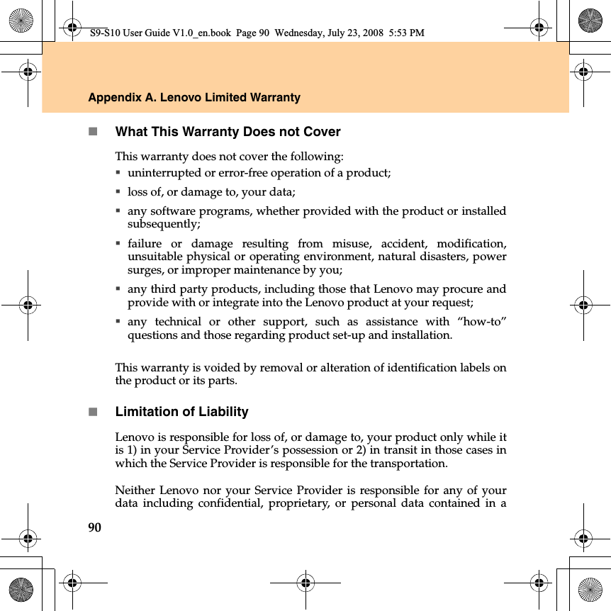 90Appendix A. Lenovo Limited WarrantyWhat This Warranty Does not CoverThis warranty does not cover the following:  uninterrupted or error-free operation of a product; loss of, or damage to, your data; any software programs, whether provided with the product or installedsubsequently;failure or damage resulting from misuse, accident, modification,unsuitable physical or operating environment, natural disasters, powersurges, or improper maintenance by you;any third party products, including those that Lenovo may procure andprovide with or integrate into the Lenovo product at your request;any technical or other support, such as assistance with “how-to”questions and those regarding product set-up and installation.This warranty is voided by removal or alteration of identification labels onthe product or its parts. Limitation of LiabilityLenovo is responsible for loss of, or damage to, your product only while itis 1) in your Service Provider’s possession or 2) in transit in those cases inwhich the Service Provider is responsible for the transportation.Neither Lenovo nor your Service Provider  is responsible for any of yourdata  including confidential, proprietary, or personal data contained  in aS9-S10 User Guide V1.0_en.book  Page 90  Wednesday, July 23, 2008  5:53 PM