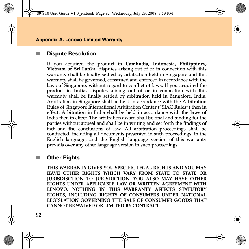 92Appendix A. Lenovo Limited WarrantyDispute ResolutionIf you acquired the product in  Cambodia, Indonesia, Philippines,Vietnam or Sri Lanka, disputes arising out of or in connection with thiswarranty shall be finally settled by arbitration held in Singapore and thiswarranty shall be governed, construed and enforced in accordance with thelaws of Singapore, without regard to conflict of laws. If you acquired theproduct  in  India, disputes arising out of or in connection with thiswarranty shall be finally settled by arbitration held in Bangalore, India.Arbitration in Singapore shall be held in accordance with the ArbitrationRules of Singapore International Arbitration Center (“SIAC Rules”) then ineffect. Arbitration  in India shall be held in accordance with the laws ofIndia then in effect. The arbitration award shall be final and binding for theparties without appeal and shall be in writing and set forth the findings offact and the conclusions of law. All arbitration proceedings shall beconducted, including all documents presented in such proceedings, in theEnglish language, and the English language version of this warrantyprevails over any other language version in such proceedings.Other RightsTHIS WARRANTY GIVES YOU SPECIFIC LEGAL RIGHTS AND YOU MAYHAVE OTHER RIGHTS WHICH VARY FROM STATE TO STATE ORJURISDISCTION TO JURISDICTION. YOU ALSO MAY HAVE OTHERRIGHTS UNDER APPLICABLE LAW OR WRITTEN AGREEMENT WITHLENOVO. NOTHING IN THIS WARRANTY AFFECTS STATUTORYRIGHTS, INCLUDING RIGHTS OF CONSUMERS UNDER NATIONALLEGISLATION GOVERNING THE SALE OF CONSUMER GOODS THATCANNOT BE WAIVED OR LIMITED BY CONTRACT. S9-S10 User Guide V1.0_en.book  Page 92  Wednesday, July 23, 2008  5:53 PM