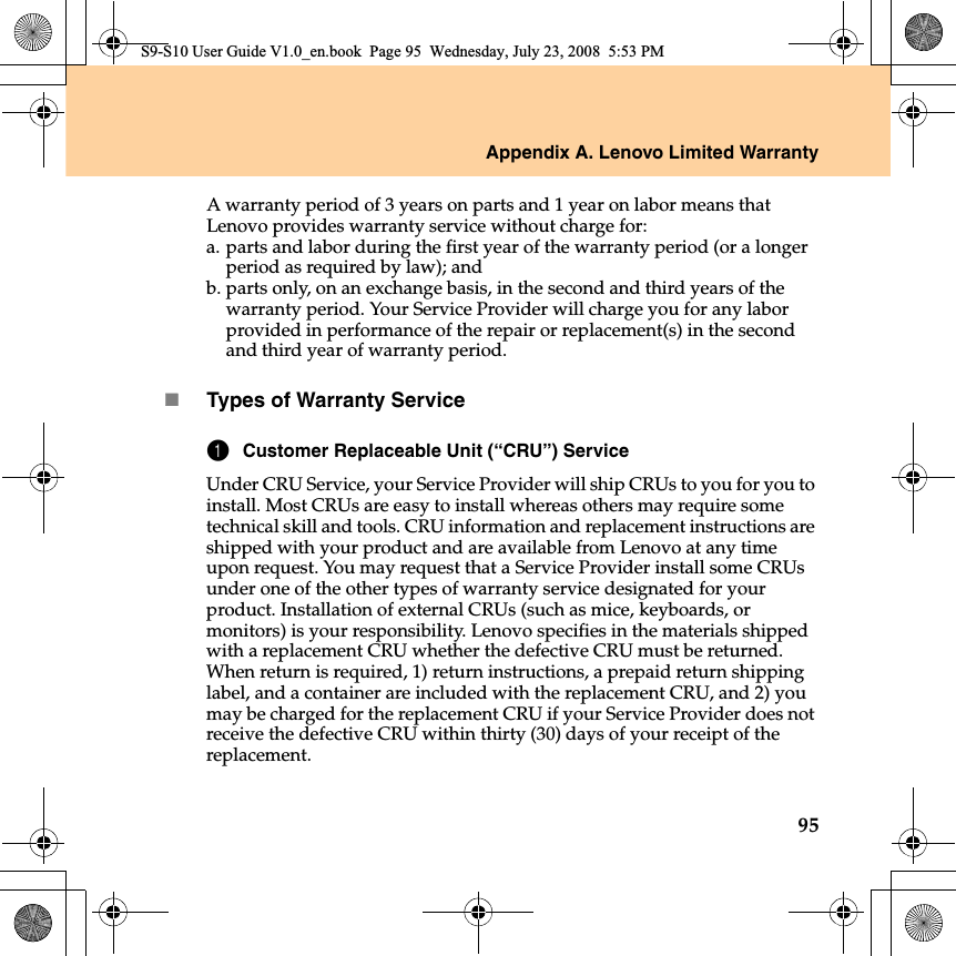 Appendix A. Lenovo Limited Warranty95A warranty period of 3 years on parts and 1 year on labor means that Lenovo provides warranty service without charge for:a.parts and labor during the first year of the warranty period (or a longer period as required by law); andb.parts only, on an exchange basis, in the second and third years of the warranty period. Your Service Provider will charge you for any labor provided in performance of the repair or replacement(s) in the second and third year of warranty period.Types of Warranty Service1Customer Replaceable Unit (“CRU”) ServiceUnder CRU Service, your Service Provider will ship CRUs to you for you to install. Most CRUs are easy to install whereas others may require some technical skill and tools. CRU information and replacement instructions are shipped with your product and are available from Lenovo at any time upon request. You may request that a Service Provider install some CRUs under one of the other types of warranty service designated for your product. Installation of external CRUs (such as mice, keyboards, or monitors) is your responsibility. Lenovo specifies in the materials shipped with a replacement CRU whether the defective CRU must be returned. When return is required, 1) return instructions, a prepaid return shipping label, and a container are included with the replacement CRU, and 2) you may be charged for the replacement CRU if your Service Provider does not receive the defective CRU within thirty (30) days of your receipt of the replacement.S9-S10 User Guide V1.0_en.book  Page 95  Wednesday, July 23, 2008  5:53 PM
