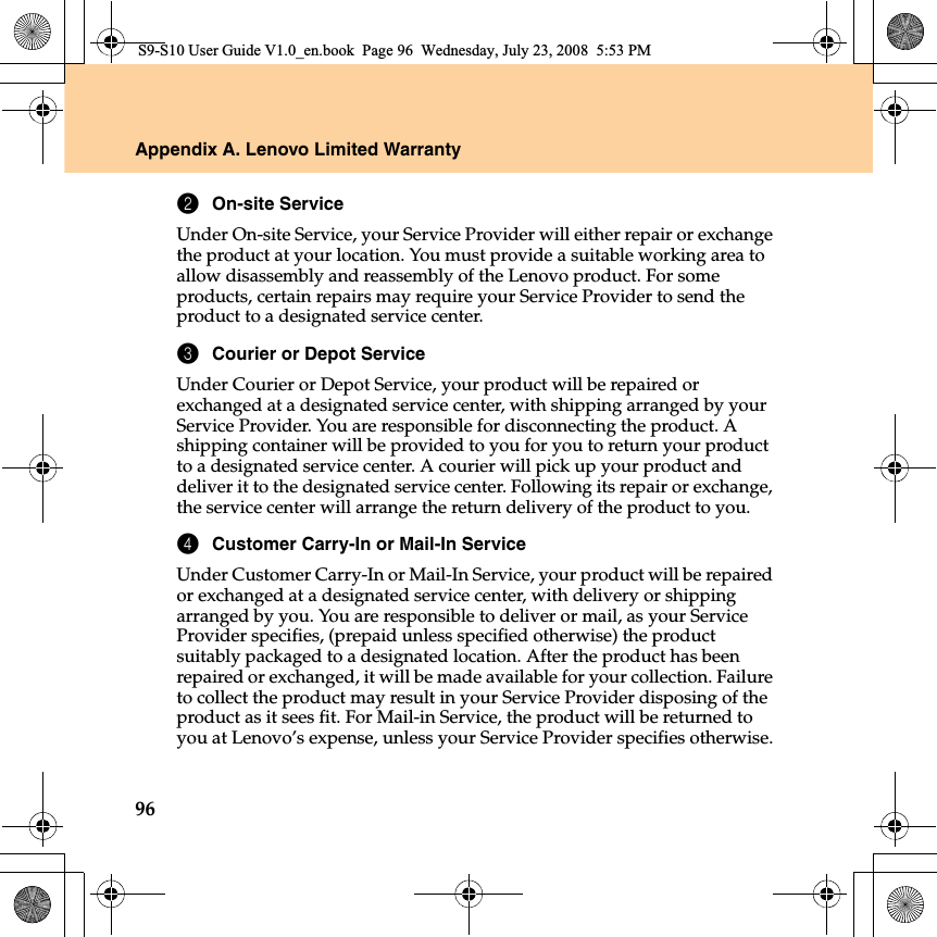 96Appendix A. Lenovo Limited Warranty2On-site ServiceUnder On-site Service, your Service Provider will either repair or exchange the product at your location. You must provide a suitable working area to allow disassembly and reassembly of the Lenovo product. For some products, certain repairs may require your Service Provider to send the product to a designated service center.3Courier or Depot ServiceUnder Courier or Depot Service, your product will be repaired or exchanged at a designated service center, with shipping arranged by your Service Provider. You are responsible for disconnecting the product. A shipping container will be provided to you for you to return your product to a designated service center. A courier will pick up your product and deliver it to the designated service center. Following its repair or exchange, the service center will arrange the return delivery of the product to you.4Customer Carry-In or Mail-In ServiceUnder Customer Carry-In or Mail-In Service, your product will be repaired or exchanged at a designated service center, with delivery or shipping arranged by you. You are responsible to deliver or mail, as your Service Provider specifies, (prepaid unless specified otherwise) the product suitably packaged to a designated location. After the product has been repaired or exchanged, it will be made available for your collection. Failure to collect the product may result in your Service Provider disposing of the product as it sees fit. For Mail-in Service, the product will be returned to you at Lenovo’s expense, unless your Service Provider specifies otherwise.S9-S10 User Guide V1.0_en.book  Page 96  Wednesday, July 23, 2008  5:53 PM