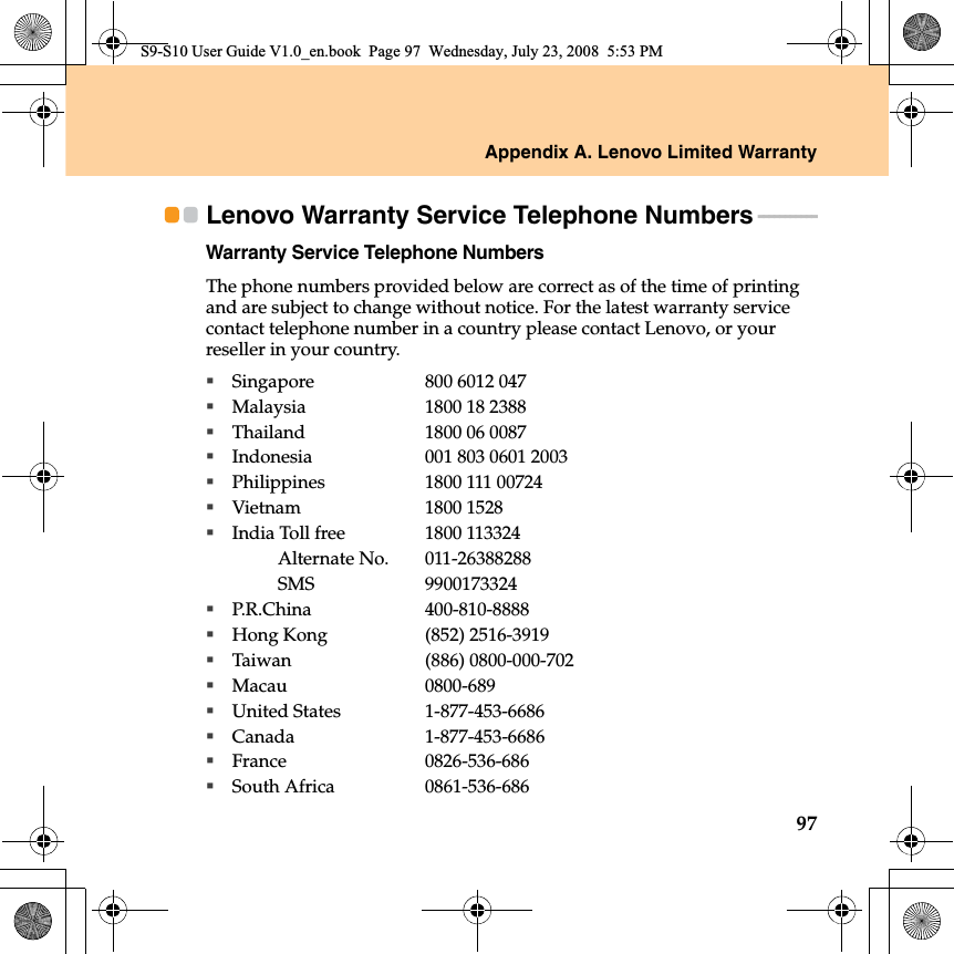 Appendix A. Lenovo Limited Warranty97Lenovo Warranty Service Telephone Numbers - - - - - - - - - - - Warranty Service Telephone NumbersThe phone numbers provided below are correct as of the time of printing and are subject to change without notice. For the latest warranty service contact telephone number in a country please contact Lenovo, or your reseller in your country.Singapore 800 6012 047Malaysia 1800 18 2388Thailand 1800 06 0087Indonesia 001 803 0601 2003Philippines 1800 111 00724Vietnam 1800 1528India Toll free 1800 113324Alternate No.011-26388288SMS 9900173324P.R.China 400-810-8888Hong Kong (852) 2516-3919Taiwan (886) 0800-000-702Macau 0800-689United States 1-877-453-6686Canada 1-877-453-6686France 0826-536-686South Africa 0861-536-686S9-S10 User Guide V1.0_en.book  Page 97  Wednesday, July 23, 2008  5:53 PM