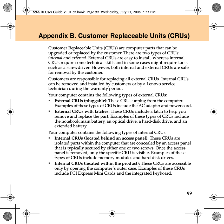 99Appendix B. Customer Replaceable Units (CRUs)Customer Replaceable Units (CRUs) are computer parts that can be upgraded or replaced by the customer. There are two types of CRUs: internal and external. External CRUs are easy to install, whereas internal CRUs require some technical skills and in some cases might require tools such as a screwdriver. However, both internal and external CRUs are safe for removal by the customer.Customers are responsible for replacing all external CRUs. Internal CRUs can be removed and installed by customers or by a Lenovo service technician during the warranty period.Your computer contains the following types of external CRUs:External CRUs (pluggable): These CRUs unplug from the computer. Examples of these types of CRUs include the AC adapter and power cord.External CRUs with latches: These CRUs include a latch to help you remove and replace the part. Examples of these types of CRUs include the notebook main battery, an optical drive, a hard-disk drive, and an extended battery.Your computer contains the following types of internal CRUs:Internal CRUs (located behind an access panel): These CRUs are isolated parts within the computer that are concealed by an access panel that is typically secured by either one or two screws. Once the access panel is removed, only the specific CRU is visible. Examples of these types of CRUs include memory modules and hard disk drives.Internal CRUs (located within the product): These CRUs are accessible only by opening the computer’s outer case. Examples of these CRUs include PCI Express Mini Cards and the integrated keyboard.S9-S10 User Guide V1.0_en.book  Page 99  Wednesday, July 23, 2008  5:53 PM