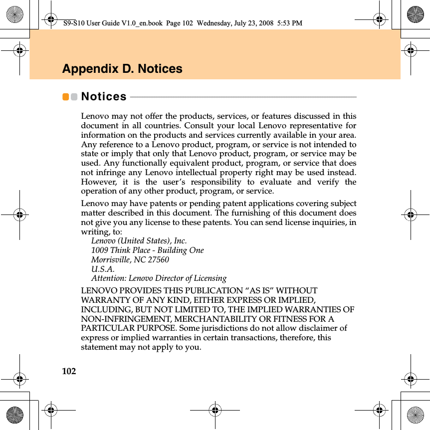 102Appendix D. NoticesNotices  - - - - - - - - - - - - - - - - - - - - - - - - - - - - - - - - - - - - - - - - - - - - - - - - - - - - - - - - - - - - - - - - - - - - - - - - - - - - - - - - - - - - - - - - - - - - - - Lenovo may not offer the products, services, or features discussed in thisdocument  in all countries. Consult your local Lenovo representative forinformation on the products and services currently available in your area.Any reference to a Lenovo product, program, or service is not intended tostate or imply that only that Lenovo product, program, or service may beused. Any functionally equivalent product, program, or service that doesnot infringe any Lenovo intellectual property right may be used instead.However,  it  is the user’s responsibility to evaluate and verify theoperation of any other product, program, or service.Lenovo may have patents or pending patent applications covering subjectmatter described in this document. The furnishing of this document doesnot give you any license to these patents. You can send license inquiries, inwriting, to:Lenovo (United States), Inc. 1009 Think Place - Building One Morrisville, NC 27560 U.S.A. Attention: Lenovo Director of LicensingLENOVO PROVIDES THIS PUBLICATION “AS IS” WITHOUT WARRANTY OF ANY KIND, EITHER EXPRESS OR IMPLIED, INCLUDING, BUT NOT LIMITED TO, THE IMPLIED WARRANTIES OF NON-INFRINGEMENT, MERCHANTABILITY OR FITNESS FOR A PARTICULAR PURPOSE. Some jurisdictions do not allow disclaimer of express or implied warranties in certain transactions, therefore, this statement may not apply to you.S9-S10 User Guide V1.0_en.book  Page 102  Wednesday, July 23, 2008  5:53 PM