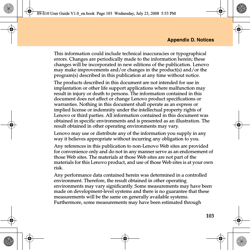 Appendix D. Notices103This information could include technical inaccuracies or typographical errors. Changes are periodically made to the information herein; these changes will be incorporated in new editions of the publication. Lenovo may make improvements and/or changes in the product(s) and/or the program(s) described in this publication at any time without notice.The products described in this document are not intended for use in implantation or other life support applications where malfunction may result in injury or death to persons. The information contained in this document does not affect or change Lenovo product specifications or warranties. Nothing in this document shall operate as an express or implied license or indemnity under the intellectual property rights of Lenovo or third parties. All information contained in this document was obtained in specific environments and is presented as an illustration. The result obtained in other operating environments may vary.Lenovo may use or distribute any of the information you supply in any way it believes appropriate without incurring any obligation to you.Any references in this publication to non-Lenovo Web sites are provided for convenience only and do not in any manner serve as an endorsement of those Web sites. The materials at those Web sites are not part of the materials for this Lenovo product, and use of those Web sites is at your own risk.Any performance data contained herein was determined in a controlled environment. Therefore, the result obtained in other operating environments may vary significantly. Some measurements may have been made on development-level systems and there is no guarantee that these measurements will be the same on generally available systems. Furthermore, some measurements may have been estimated through S9-S10 User Guide V1.0_en.book  Page 103  Wednesday, July 23, 2008  5:53 PM