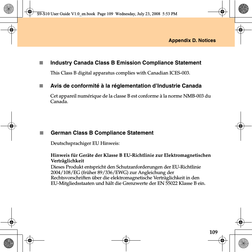 Appendix D. Notices109German Class B Compliance StatementDeutschsprachiger EU Hinweis: Hinweis für Geräte der Klasse B EU-Richtlinie zur Elektromagnetischen Ver t rägli chk eitDieses Produkt entspricht den Schutzanforderungen der EU-Richtlinie 2004/108/EG (früher 89/336/EWG) zur Angleichung der Rechtsvorschriften über die elektromagnetische Verträglichkeit in den EU-Mitgliedsstaaten und hält die Grenzwerte der EN 55022 Klasse B ein. S9-S10 User Guide V1.0_en.book  Page 109  Wednesday, July 23, 2008  5:53 PMIndustry Canada Class B Emission Compliance StatementThis Class B digital apparatus complies with Canadian ICES-003.Avis de conformité à la réglementation d’Industrie CanadaCet appareil numérique de la classe B est conforme à la norme NMB-003 du Canada.