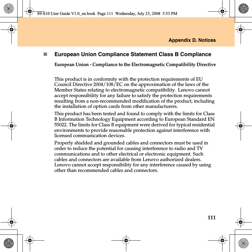 Appendix D. Notices111European Union Compliance Statement Class B ComplianceEuropean Union - Compliance to the Electromagnetic Compatibility DirectiveThis product is in conformity with the protection requirements of EU Council Directive 2004/108/EC on the approximation of the laws of the Member States relating to electromagnetic compatibility.  Lenovo cannot accept responsibility for any failure to satisfy the protection requirements resulting from a non-recommended modification of the product, including the installation of option cards from other manufacturers. This product has been tested and found to comply with the limits for Class B Information Technology Equipment according to European Standard EN 55022. The limits for Class B equipment were derived for typical residential environments to provide reasonable protection against interference with licensed communication devices.Properly shielded and grounded cables and connectors must be used in order to reduce the potential for causing interference to radio and TV communications and to other electrical or electronic equipment. Such cables and connectors are available from Lenovo authorized dealers. Lenovo cannot accept responsibility for any interference caused by using other than recommended cables and connectors.S9-S10 User Guide V1.0_en.book  Page 111  Wednesday, July 23, 2008  5:53 PM