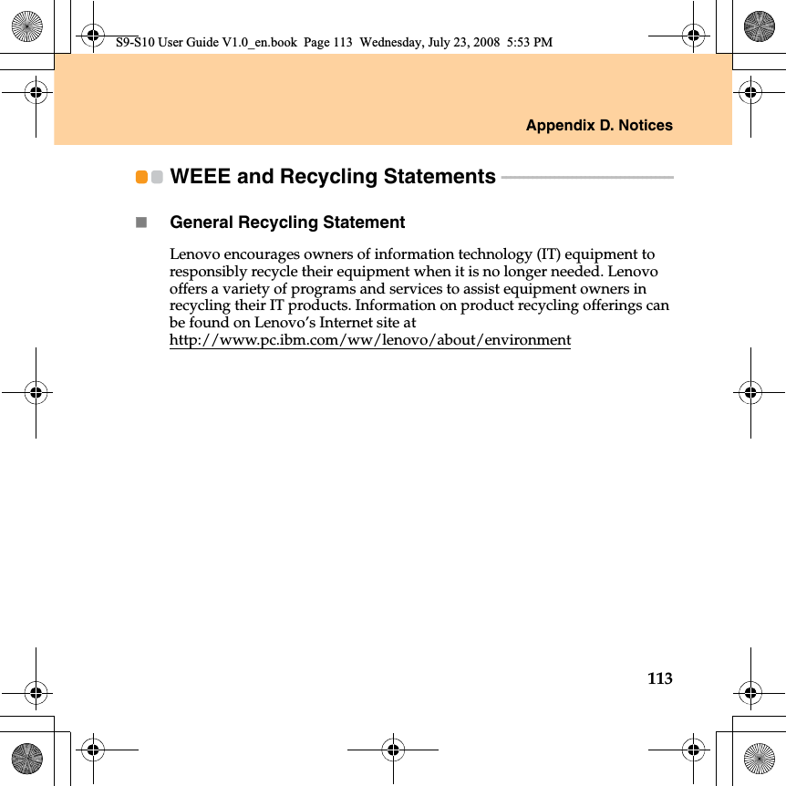 Appendix D. Notices113WEEE and Recycling Statements - - - - - - - - - - - - - - - - - - - - - - - - - - - - - - - - - - - - - - - General Recycling StatementLenovo encourages owners of information technology (IT) equipment to responsibly recycle their equipment when it is no longer needed. Lenovo offers a variety of programs and services to assist equipment owners in recycling their IT products. Information on product recycling offerings can be found on Lenovo’s Internet site at http://www.pc.ibm.com/ww/lenovo/about/environmentS9-S10 User Guide V1.0_en.book  Page 113  Wednesday, July 23, 2008  5:53 PM