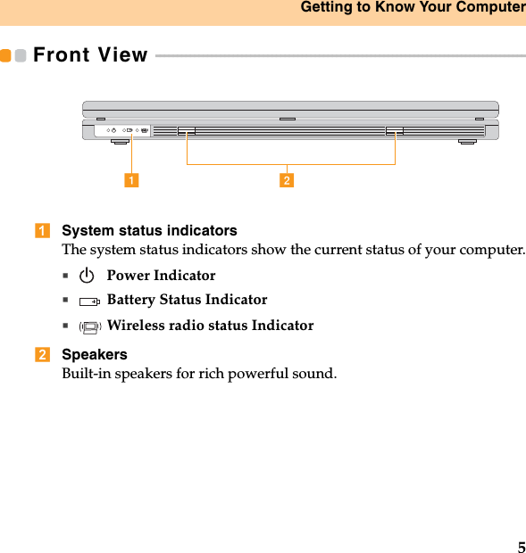 Getting to Know Your Computer5Front View  - - - - - - - - - - - - - - - - - - - - - - - - - - - - - - - - - - - - - - - - - - - - - - - - - - - - - - - - - - - - - - - - - - - - - - - - - - - - - - - - - - - - - - System status indicatorsThe system status indicators show the current status of your computer. Power IndicatorBattery Status IndicatorWireless radio status IndicatorSpeakersBuilt-in speakers for rich powerful sound.ab