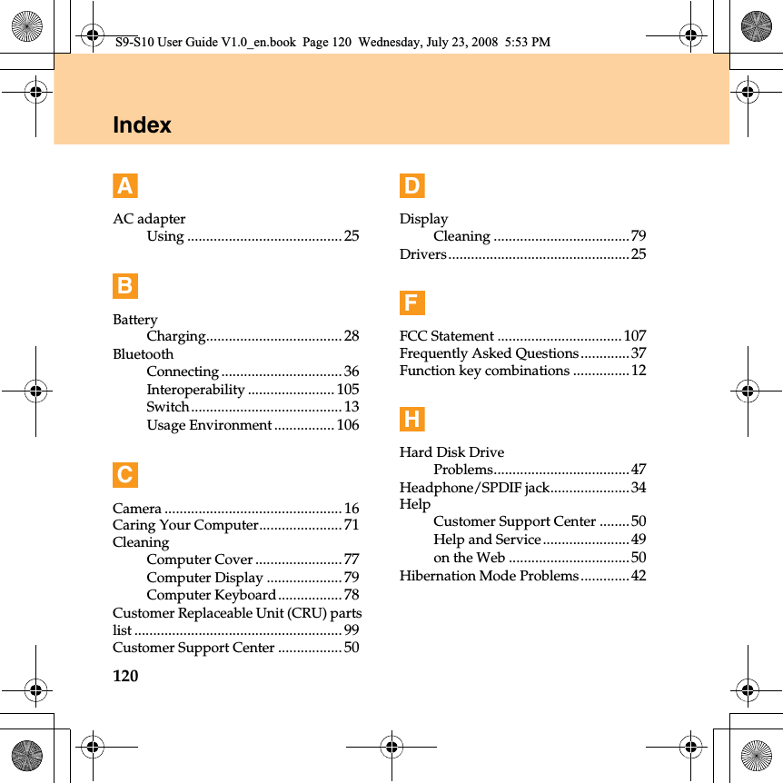 120IndexAAC adapterUsing ......................................... 25BBatteryCharging.................................... 28BluetoothConnecting................................ 36Interoperability ....................... 105Switch........................................ 13Usage Environment ................ 106CCamera ............................................... 16Caring Your Computer...................... 71CleaningComputer Cover ....................... 77Computer Display .................... 79Computer Keyboard................. 78Customer Replaceable Unit (CRU) partslist ....................................................... 99Customer Support Center ................. 50DDisplayCleaning ....................................79Drivers................................................25FFCC Statement .................................107Frequently Asked Questions.............37Function key combinations ...............12HHard Disk DriveProblems....................................47Headphone/SPDIF jack.....................34HelpCustomer Support Center ........50Help and Service.......................49on the Web ................................50Hibernation Mode Problems.............42S9-S10 User Guide V1.0_en.book  Page 120  Wednesday, July 23, 2008  5:53 PM