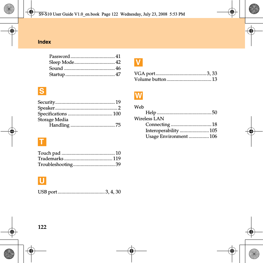 122IndexPassword................................... 41Sleep Mode................................ 42Sound ........................................ 46Startup....................................... 47SSecurity............................................... 19Speaker.................................................2Specifications ................................... 100Storage MediaHandling ................................... 75TTouch pad .......................................... 10Trademarks ...................................... 119Troubleshooting................................. 39UUSB port ..................................... 3,4,30VVGA port........................................3,33Volume button...................................13WWebHelp ...........................................50Wireless LANConnecting ................................18Interoperability .......................105Usage Environment ................106S9-S10 User Guide V1.0_en.book  Page 122  Wednesday, July 23, 2008  5:53 PM