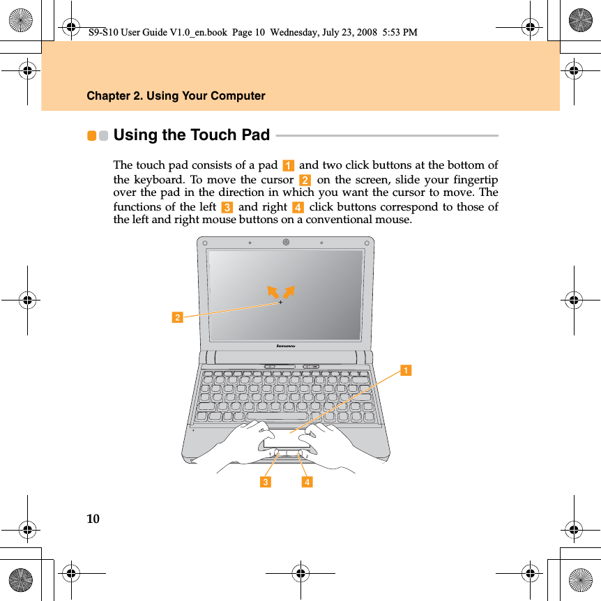 10Chapter 2. Using Your ComputerUsing the Touch Pad  - - - - - - - - - - - - - - - - - - - - - - - - - - - - - - - - - - - - - - - - - - - - - - - - - - - - - - - - - - - - - - - - - - The touch pad consists of a pad   and two click buttons at the bottom ofthe keyboard. To move the cursor   on the screen, slide your fingertipover the pad in the direction in which you want the cursor to move. Thefunctions of the left   and right  click buttons correspond to those ofthe left and right mouse buttons on a conventional mouse.adcbS9-S10 User Guide V1.0_en.book  Page 10  Wednesday, July 23, 2008  5:53 PM