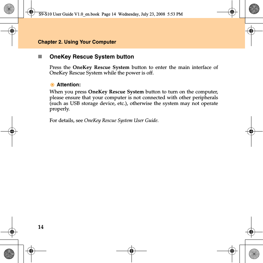 14Chapter 2. Using Your ComputerOneKey Rescue System buttonPress the OneKey Rescue System button to enter the main  interface ofOneKey Rescue System while the power is off.Attention: When you press OneKey Rescue System button to turn on the computer,please ensure that your computer is not connected with other peripherals(such as USB storage device, etc.), otherwise the system may not operateproperly.For details, see OneKey Rescue System User Guide.S9-S10 User Guide V1.0_en.book  Page 14  Wednesday, July 23, 2008  5:53 PM