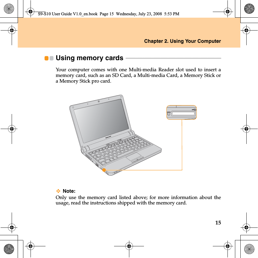 Chapter 2. Using Your Computer15Using memory cards  - - - - - - - - - - - - - - - - - - - - - - - - - - - - - - - - - - - - - - - - - - - - - - - - - - - - - - - - - - - - - - - - - - Your computer comes with one Multi-media Reader slot used to insert amemory card, such as an SD Card, a Multi-media Card, a Memory Stick ora Memory Stick pro card.Note:Only use the memory card listed above; for more information about theusage, read the instructions shipped with the memory card.S9-S10 User Guide V1.0_en.book  Page 15  Wednesday, July 23, 2008  5:53 PM