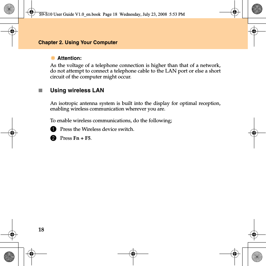 18Chapter 2. Using Your ComputerAttention:As the voltage of a telephone connection is higher than that of a network,do not attempt to connect a telephone cable to the LAN port or else a shortcircuit of the computer might occur.Using wireless LANAn isotropic antenna system is built into the display for optimal reception,enabling wireless communication wherever you are.To enable wireless communications, do the following;1Press the Wireless device switch.2Press Fn + F5.S9-S10 User Guide V1.0_en.book  Page 18  Wednesday, July 23, 2008  5:53 PM