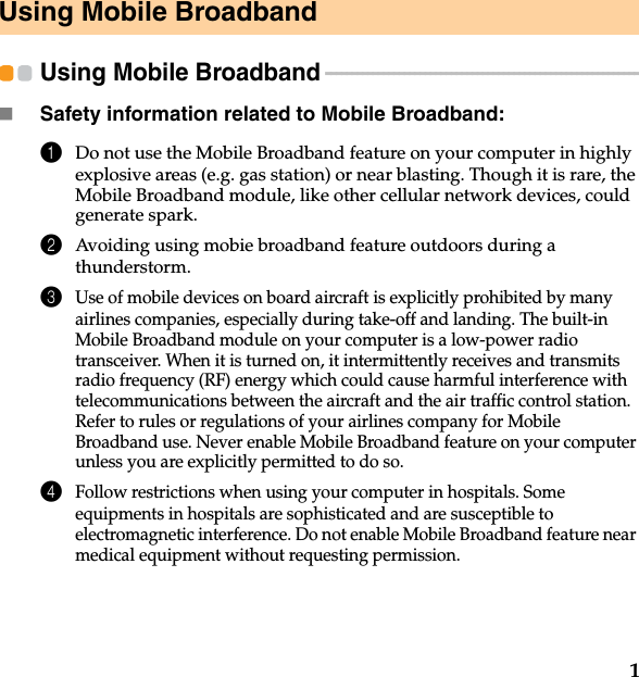 1Using Mobile BroadbandUsing Mobile Broadband  - - - - - - - - - - - - - - - - - - - - - - - - - - - - - - - - - - - - - - - - - - - - - - - - - - - - - - - - - - - - Safety information related to Mobile Broadband:1Do not use the Mobile Broadband feature on your computer in highly explosive areas (e.g. gas station) or near blasting. Though it is rare, the Mobile Broadband module, like other cellular network devices, could generate spark. 2Avoiding using mobie broadband feature outdoors during a thunderstorm. 3Use of mobile devices on board aircraft is explicitly prohibited by many airlines companies, especially during take-off and landing. The built-in Mobile Broadband module on your computer is a low-power radio transceiver. When it is turned on, it intermittently receives and transmits radio frequency (RF) energy which could cause harmful interference with telecommunications between the aircraft and the air traffic control station. Refer to rules or regulations of your airlines company for Mobile Broadband use. Never enable Mobile Broadband feature on your computer unless you are explicitly permitted to do so. 4Follow restrictions when using your computer in hospitals. Some equipments in hospitals are sophisticated and are susceptible to electromagnetic interference. Do not enable Mobile Broadband feature near medical equipment without requesting permission.