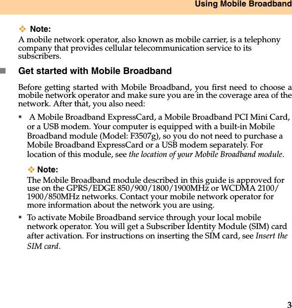 Using Mobile Broadband3Note:A mobile network operator, also known as mobile carrier, is a telephony company that provides cellular telecommunication service to its subscribers.Get started with Mobile Broadband Before getting started with Mobile Broadband, you first need to choose amobile network operator and make sure you are in the coverage area of thenetwork. After that, you also need: A Mobile Broadband ExpressCard, a Mobile Broadband PCI Mini Card, or a USB modem. Your computer is equipped with a built-in Mobile Broadband module (Model: F3507g), so you do not need to purchase a Mobile Broadband ExpressCard or a USB modem separately. For location of this module, see the location of your Mobile Broadband module.Note:The Mobile Broadband module described in this guide is approved for use on the GPRS/EDGE 850/900/1800/1900MHz or WCDMA 2100/1900/850MHz networks. Contact your mobile network operator for more information about the network you are using.To activate Mobile Broadband service through your local mobile network operator. You will get a Subscriber Identity Module (SIM) card after activation. For instructions on inserting the SIM card, see Insert theSIM card