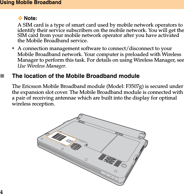 4Using Mobile BroadbandNote:A SIM card is a type of smart card used by mobile network operators to identify their service subscribers on the mobile network. You will get the SIM card from your mobile network operator after you have activated the Mobile Broadband service.A connection management software to connect/disconnect to your Mobile Broadband network. Your computer is preloaded with Wireless Manager to perform this task. For details on using Wireless Manager, see Use Wireless Manager.The location of the Mobile Broadband moduleThe Ericsson Mobile Broadband module (Model: F3507g) is secured under the expansion slot cover. The Mobile Broadband module is connected with  a pair of receiving antennae which are built into the display for optimal wireless reception.