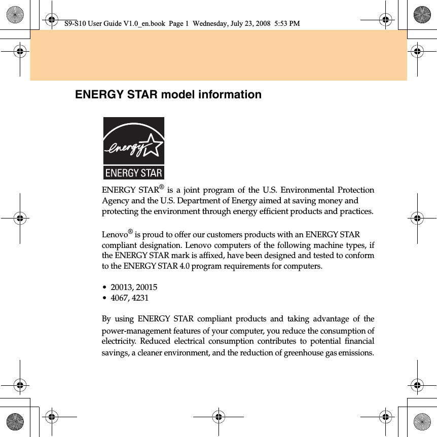 ENERGY STAR model informationENERGY STAR® is a joint program of the U.S. Environmental ProtectionAgency and the U.S. Department of Energy aimed at saving money and protecting the environment through energy efficient products and practices.Lenovo® is proud to offer our customers products with an ENERGY STAR compliant designation. Lenovo computers of the following machine types, ifthe ENERGY STAR mark is affixed, have been designed and tested to conformto the ENERGY STAR 4.0 program requirements for computers.•20013, 20015•4067, 4231By using ENERGY STAR compliant products and taking advantage of thepower-management features of your computer, you reduce the consumption ofelectricity. Reduced electrical consumption contributes to potential financialsavings, a cleaner environment, and the reduction of greenhouse gas emissions.S9-S10 User Guide V1.0_en.book  Page 1  Wednesday, July 23, 2008  5:53 PM