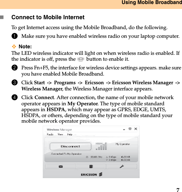 Using Mobile Broadband7Connect to Mobile InternetTo get Internet access using the Mobile Broadband, do the following.1Make sure you have enabled wireless radio on your laptop computer. Note:The LED wireless indicator will light on when wireless radio is enabled. If  the indicator is off, press the   button to enable it.2Press Fn+F5, the interface for wireless device settings appears. make sure you have enabled Mobile Broadband.3Click Start-&gt;Programs-&gt;Ericsson-&gt; Ericsson Wireless Manager-&gt;Wireless Manager, the Wireless Manager interface appears.4Click Connect. After connection, the name of your mobile network operator appears in My Operator. The type of mobile standard appears in HSDPA, which may appear as GPRS, EDGE, UMTS, HSDPA, or others, depending on the type of mobile standard your mobile network operator provides.