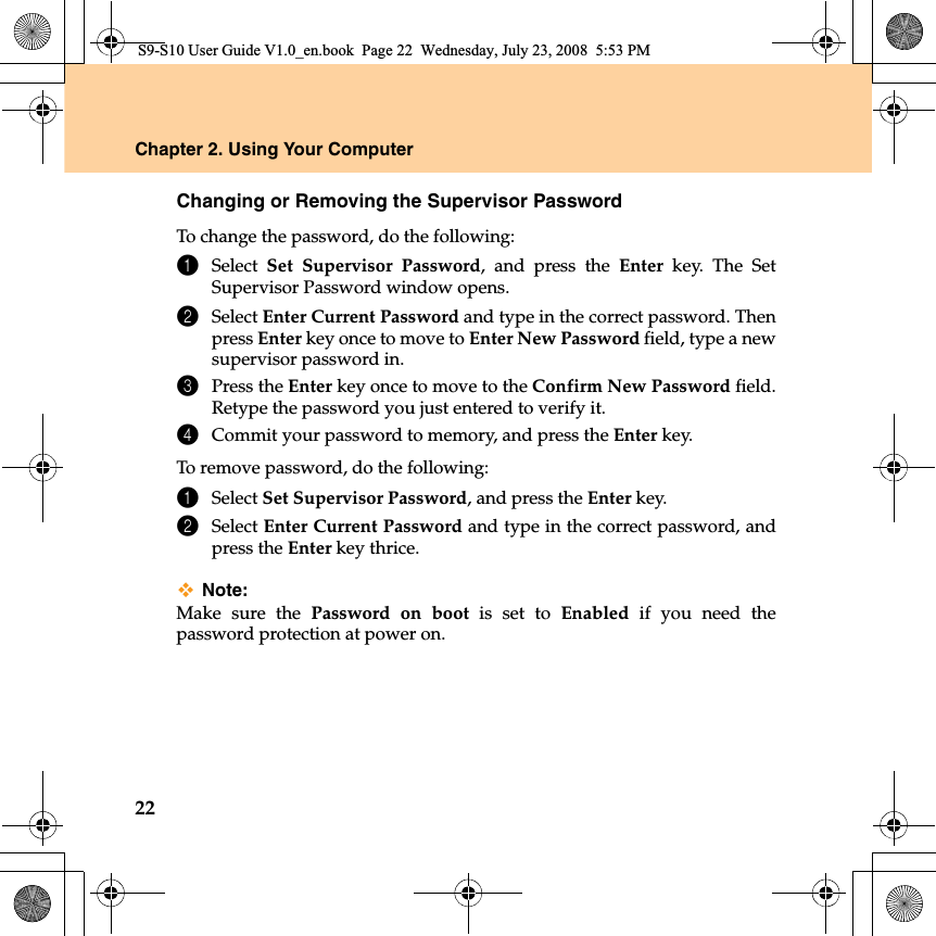 22Chapter 2. Using Your ComputerChanging or Removing the Supervisor PasswordTo change the password, do the following:1Select  Set Supervisor Password, and press the Enter key. The SetSupervisor Password window opens.2Select Enter Current Password and type in the correct password. Thenpress Enter key once to move to Enter New Password field, type a newsupervisor password in.3Press the Enter key once to move to the Confirm New Password field.Retype the password you just entered to verify it.4Commit your password to memory, and press the Enter key.To remove password, do the following:1Select Set Supervisor Password, and press the Enter key. 2Select Enter Current Password and type in the correct password, andpress the Enter key thrice.Note:Make sure the Password on boot is set to Enabled if you need thepassword protection at power on.S9-S10 User Guide V1.0_en.book  Page 22  Wednesday, July 23, 2008  5:53 PM